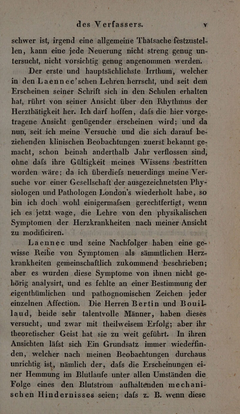schwer ist, irgend: eine allgemeine Thhatsache festzustel- len, kann eine jede Neuerung nicht streng genug un- tersucht, nicht vorsichtig genug angenommen werden. Der erste und hauptsächlichste Irrthum, welcher in den Laennec’schen Lehren herrscht, und seit dem Erscheinen seiner Schrift sich in den Schulen erhalten hat, rührt von seiner Ansicht über den Rhythmus der Herzthätigkeit her. Ich darf hoffen, dafs die hier vorge- tragene Ansicht genügender erscheinen wird; und da nun, seit ich meine Versuche und die sich darauf be- ziehenden klinischen Beobachtungen zuerst bekannt ge- macht, schon beinah anderthalb Jahr verflossen sind, ohne dafs ihre Gültigkeit meines Wissens ‘bestritten worden wäre; da ich überdiefs neuerdings meine Ver- suche vor einer Gesellschaft der ausgezeichnetsten Phy- siologen und Pathologen London’s wiederholt habe, so bin ich doch wohl NARRBRRETAER gerechtfertigt, wenn ich es jetzt: wage, die Lehre von den physikalischen Symptomen der Herzkrankheiten nach meiner Ansicht zu modificiren. Laennec und seine Nachfolger haben eine ge- wisse Reihe von Symptomen als: sämmtlichen Herz- krankheiten gemeinschaftlich zukommend ‘beschrieben; aber es wurden diese Symptome von ihnen nicht ge- ‚hörig analysirt, und es fehlte an einer Bestimmung der eigenthümlichen und pathognomischen Zeichen jeder einzelnen Affection. Die Herren Bertin und Bouil laud, beide sehr talentvolle Männer, haben dieses versucht, und zwar mit theilweisem Erfolg; aber ihr theoretischer Geist hat sie zu weit geführt. In ihren Ansichten läfst sich Ein Grundsatz immer wiederfin- - unrichtig, ist, nämlich der, dafs die Erscheinungen ei- ner Hemmung im Blutlaufe unter allen rbständen die schen Hindernisses seien; dafs z. B. wenn diese £