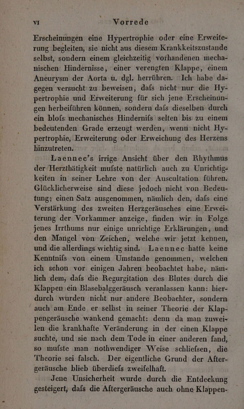 Erscheinungen eine Hypertrophie oder eine Erweite- rung begleiten, sie nicht aus diesem Krankkeitszustande selbst, sondern einem gleichzeitig vorhandenen mecha- nischen‘ Hindernisse, einer verengten Klappe, einem Aneurysm der Aorta u. dgl. herrühren. Ich‘ habe da- gegen versucht: zu ec dafs nicht'nur die Hy- pertrophie und Erweiterung für sich jene Erscheinun- gen herbeiführen können, sondern dafs dieselben durch ein blofs: mechanisches Hindernifs selten bis: zu einem bedeutenden Grade erzeugt werden; wenn nicht Hy- pertrophie, ARBIENEIONE oder Erweichung des Herzens hinzutreten. ! Laennec’s irrige. Ansicht über den Ehythunis der Herzthätigkeit a natürlich auch zu Unrichtig- keiten in seiner Lehre von der Auscultation. führen. Glücklicherweise sind diese jedoch nicht von. Bedeu- tung; einen Satz ausgenommen, nämlich den, dafs eine Verstärkung des zweiten Herzgeräusches eine Erwei- terung der Vorkammer anzeige, finden wir: in Folge. jenes Irrthums nur einige unrichtige Erklärungen, und den Mangel von’ Zeichen, welche wir jetzt kennen, und die allerdings wichtigsind. Laennec hatte keine Kenntnifs von einem Umstande genommen, welchen ich schon vor einigen Jahren beobachtet habe, näm- lich dem, dafs die Regurgitation des Blutes durch die . Klappenoein Blasebalggeräusch veranlassen kann: hier- durch wurden nicht nur andere Beobachter, sondern auch am Ende er selbst in seiner Theorie der Klap- pengeräusche wankend gemacht: denn da man zuwei- len die krankhafte Veränderung in der einen Klappe suchte, und sie nach dem Tode in einer anderen fand, so mufste man nothwendiger Weise schliefsen, die Theorie sei falsch. Der eigentliche Grund der After- geräusche blieb überdiefs zweifelhaft. Jene Unsicherheit wurde durch die Entdeckung gesteigert, dafs die Aftergeräusche auch ohne Klappen-
