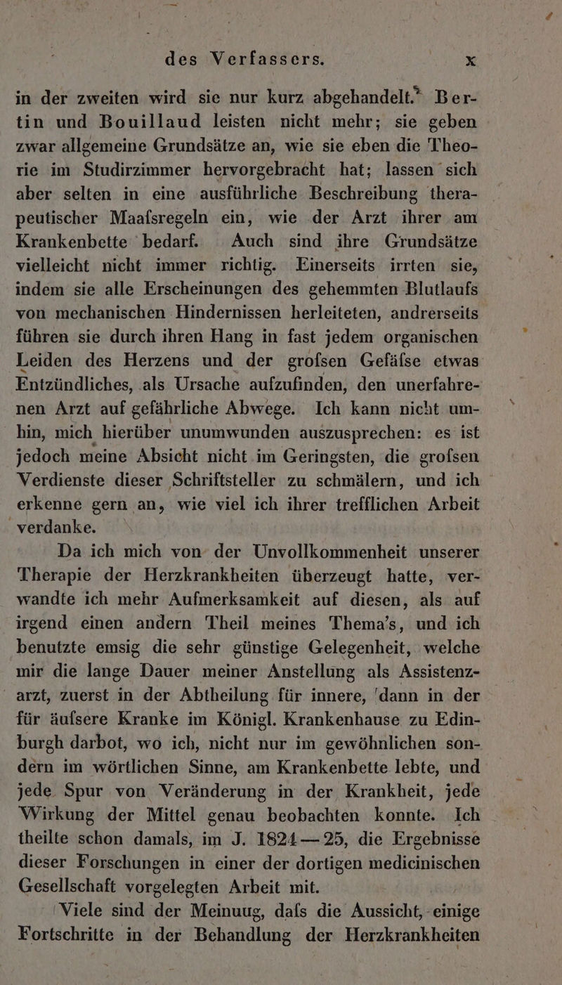 in der zweiten wird sie nur kurz abgehandelt.” Ber- tin und Bouillaud leisten nicht mehr; sie geben zwar allgemeine Grundsätze an, wie sie eben die T'heo- rie im Studirzimmer hervorgebracht hat; lassen sich aber selten in eine ausführliche Beschreibung thera- peutischer Maafsregeln ein, wie der Arzt ihrer am Krankenbette bedarf. Auch sind ihre Grundsätze vielleicht nicht immer richtig. Einerseits irrten sie, indem sie alle Erscheinungen des gehemmten Blutlaufs von mechanischen Hindernissen herleiteten, andrerseits führen sie durch ihren Hang in fast jedem organischen Leiden des Herzens und a6 grofsen Gefälse etwas Entzündliches, als Ursache aufzufinden, den unerfahre- nen Arzt auf gefährliche Abwege. Ich kann nicht um- hin, mich hierüber unumwunden auszusprechen: es ist jedoch meine Absicht nicht im Geringsten, die grofsen Verdienste dieser Schriftsteller zu schmälern, und ich erkenne gern an, wie viel ich ihrer trefflichen Arbeit verdanke. Da ich mich von’ der Unvollkommenheit unserer Therapie der Herzkrankheiten überzeugt hatte, ver- wandte ich mehr Aufmerksamkeit auf diesen, als auf irgend einen andern Theil meines Thema’s, und ich benutzte emsig die sehr günstige Gelegenheit, welche mir die lange Dauer meiner Anstellung als Assistenz- arzt, zuerst in der Abtheilung für innere, 'dann in der für äufsere Kranke im Königl. Krankenhause zu Edin- burgh darbot, wo ich, nicht nur im gewöhnlichen son- dern im wörtlichen Sinne, am Krankenbette lebte, und jede Spur von Veränderung in der Krankheit, jede Wirkung der Mittel genau beobachten konnte. Ich theilte schon damals, im J. 1824— 25, die Ergebnisse dieser Forschungen in einer der dortigen medicinischen Gesellschaft vorgelegten Arbeit mit. 'Viele sind der Meinuug, dafs die Aussicht, einige Fortschritte in der Behandlung der Herzkrankheiten
