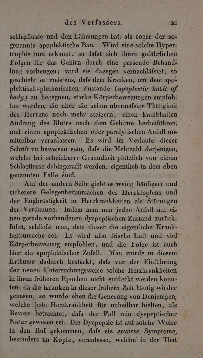schlagflusse und den Lähmungen hat, als sogar der so- ' genannte apoplektische Bau. Wird eine solche Hyper- trophie nun erkannt, so läfst sich ihren gefährlichen Folgen für das Gehirn durch eine passende Behand- lung vorbeugen; wird sie dagegen vernachläfsigt, so geschieht es meistens, dafs dem Kranken, um dem apo- plektisch-plethorischen Zustande (apopleetie habit of body) zu begegnen, starke Körperbewegungen empfoh- len werden, die aber die schon übermäfsige Thätigkeit des Herzens noch mehr steigern, einen krankhaften Andrang des Blutes nach dem Gehirne: herbeiführen, und einen apoplektischen oder paralytischen Anfall un- mittelbar veranlassen. Es wird im Verlaufe dieser Schrift zu beweisen sein, dafs die Mehrzahl derjenigen, welche bei scheinbarer Gesundheit plötzlich von einem Schlagflusse dahingerafft werden, eigentlich in dem eben genannten Falle sind. Auf der. andern Seite giebt es wenig 'häufigere und sicherere Gelegenheitsursachen des Herzklopfens und der Engbrüstigkeit in Herzkrankheiten als’ Störungen _ der;Verdauung. Indem man nun jeden Anfall auf ei- nen gerade vorhandenen dyspeptischen Zustand zurück- führt, :schliefst man, dafs dieser die eigentliche Krank- heitsursache sei, Es wird also frische Luft und viel” Körperbewegung empfohlen, und die Folge ist auch hier ein apoplektischer Zufall. Man wurde in diesem ‚ Irrthume dadurch bestärkt, dafs vor der Einführung der neuen Untersuchungsweise solche Herzkrankheiten in ihren früheren Epochen .nicht entdeckt werden konn- ten; da die Kranken in dieser frühern Zeit häufig wieder genasen, so wurde eben die Genesung von Denjenigen, welche jede Herzkrankheit für unheilbar hielten, als Beweis betrachtet, dafs der Fall rein dyspeptischer Natur gewesen. sei. Die Dyspepsie ist auf solche Weise in den Ruf gekommen, dafs sie gewisse Symptome, besonders im Kopfe, veranlasse, welche in der That