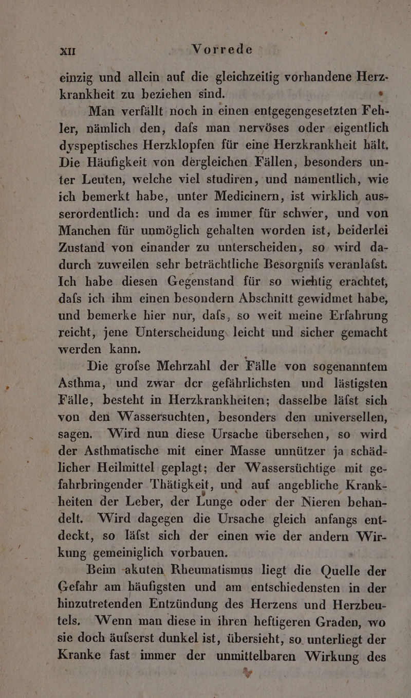 einzig und allein auf die gleichzeitig vorhandene Herz- krankheit zu beziehen sind. Man verfällt noch in einen entgegengesetzten Feh- ler, nämlich den, dafs man nervöses oder eigentlich dyspeptisches Herzklopfen für eine Herzkrankheit hält, Die Häufigkeit von dergleichen Fällen, besonders un- ter Leuten, welche viel studiren, und namentlich, wie ich bemerkt habe, unter Medicinern, ist wirklich aus- serordentlich: und da es immer für schwer, und von Manchen für unmöglich gehalten worden ist, beiderlei Zustand von einander zu unterscheiden, so. wird da- durch zuweilen sehr beträchtliche Besorgnifs veranlafst. Ich habe diesen Gegenstand für so wiehtig erachtet, dafs ich ihm einen besondern Abschnitt gewidmet habe, und bemerke hier nur, dafs, so weit meine Erfahrung reicht, jene Unterscheidung: leicht und sicher gemacht werden kann. Die grofse Mehrzahl der Fälle von sogenanntem Asthma, und zwar der gefährlichsten und lästigsten Fälle, besteht in Herzkrankheiten; dasselbe läfst sich von den Wassersuchten, besonders den universellen, sagen. Wird nun diese Ursache übersehen, so wird der Asthmatische mit einer Masse unnützer ja schäd- licher Heilmittel geplagt; der Wassersüchtige mit ge- ‚Tahrbringender Thätigkeit, und auf angebliche Krank- heiten der Leber, der Lunge oder der Nieren behan- delt. ‘Wird dagegen die Ursache gleich anfangs ent- deckt, so läfst sich der einen wie der andern Wir- kung Berheihehik vorbauen. Beim “akuten Rheumatismus liegt die Quelle der Gefahr am häufigsten und am entschiedensten in der hinzutretenden Entzündung des Herzens und Herzbeu- tel. ‘Wenn man diese in ihren heftigeren Graden, wo sie doch äufserst dunkel ist, übersieht, so. unterliegt der Kranke fast immer der unmittelbaren Wirkung des w