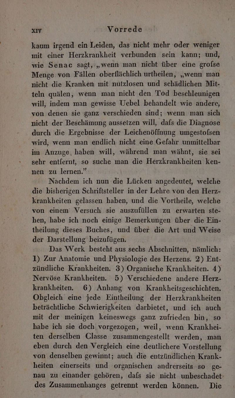 kaum irgend ein Leiden, das nicht mehr oder weniger mit einer Herzkrankheit verbunden sein kann; und, wie Senac sagt, „wenn man nicht über eine grofse Menge von Fällen oberflächlich urtheilen, „wenn man nicht die Kranken mit nutzlosen und schädlichen Mit- teln quälen, wenn man nicht den Tod beschleunigen will, indem man gewisse Uebel behandelt wie andere, von denen sie ganz verschieden sind; wenn man sich nicht der Beschämung aussetzen will, dafs die Diagnose durch die Ergebnisse der Leichenöffnung umgestofsen wird, wenn man endlich nicht eine Gefahr unmittelbar im Anzuge, haben will, während man wähnt, sie sei sehr entfernt, so suche man die Herzkrankheiten ken- nen zu lernen.” Nachdem ich nun dig Lücken angedeutet, welche die bisherigen Schriftsteller in der Lehre von den Herz- krankheiten gelassen haben, und die Vortheile, welche von einem’ Versuch sie auszufüllen zu erwarten ste- hen, habe ich noch einige Bemerkungen über die Ein- theilung dieses Buches, und über die Art und Weise der Darstellung beizufügen. Das Werk besteht aus sechs Abschnitten, nämlich: 1) Zur Anatomie und Physiologie des Herzens. 2) Ent- zündliche Krankheiten. 3) Organische Krankheiten. 4) Nervöse Krankheiten. 5) Verschiedene andere Herz- krankheiten. 6) Anhang von Krankheitsgeschichten. Obgleich eine jede Eintheilüng der Herzkrankheiten beträchtliche Schwierigkeiten darbietet, und ich auch mit der meinigen keineswegs ganz zufrieden bin, so habe ich sie doch vorgezogen, weil, wenn Krankhei- ten derselben Classe zusammengestellt werden, man eben durch den Vergleich eine deutlichere Vorstellung von denselben gewinnt; auch die entzündlichen Krank- heiten einerseits und organischen andrerseits so ge- nau zu einander gehören, dafs sie nicht unbeschadet’ des Zusammenhanges getrennt werden können. Die