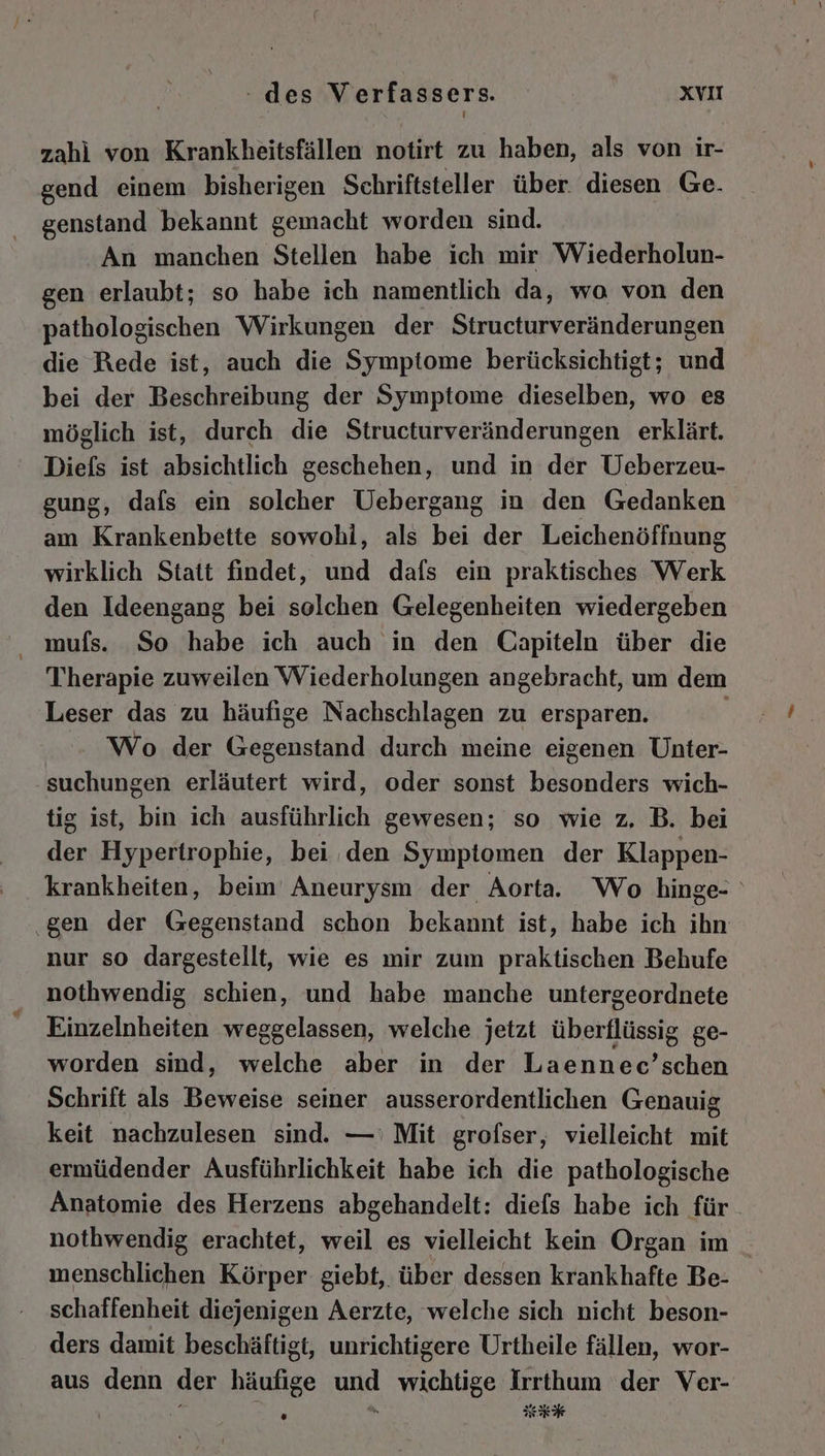 zahi von Krankheitsfällen notirt zu haben, als von ir- gend einem bisherigen Schriftsteller über. diesen Ge. genstand bekannt gemacht worden sind. An manchen Stellen habe ich mir Wiederholun- gen erlaubt; so habe ich namentlich da, wo von den pathologischen Wirkungen der Structurveränderungen die Rede ist, auch die Symptome berücksichtigt; und bei der Beschreibung der Symptome dieselben, wo es möglich ist, durch die Structurveränderungen erklärt. Diefs ist absichtlich geschehen, und in der Ueberzeu- gung, dafs ein solcher Uebergang in den Gedanken am Krankenbette sowohl, als bei der Leichenöffnung wirklich Statt findet, und dafs ein praktisches Werk den Ideengang bei solchen Gelegenheiten wiedergeben mufs. So habe ich auch in den Capiteln über die Therapie zuweilen Wiederholungen angebracht, um dem Leser das zu häufige Nachschlagen zu ersparen. | Wo der Gegenstand durch meine eigenen Unter- suchungen erläutert wird, oder sonst besonders wich- tig ist, bin ich ausführlich gewesen; so wie z. B. bei der Hypertrophie, bei den Symptomen der Klappen- krankheiten, beim Aneurysm der Aorta. Wo hinge- ‚gen der Gegenstand schon bekannt ist, habe ich ihn nur so dargestellt, wie es mir zum praktischen Behufe nothwendig schien, und habe manche untergeordnete Einzelnheiten weggelassen, welche jetzt überflüssig ge- worden sind, welche aber in der Laennec’schen Schrift als Beweise seiner ausserordentlichen Genauig keit nachzulesen sind. —' Mit grofser, vielleicht mit ermüdender Ausführlichkeit habe ich die pathologische Anatomie des Herzens abgehandelt: diefs habe ich für nothwendig erachtet, weil es vielleicht kein Organ im _ menschlichen Körper: giebt, über dessen krankhafte Be- schaffenheit diejenigen Aerzte, welche sich nicht beson- ders damit beschäftigt, unrichtigere Urtheile fällen, wor- aus denn der häufige und wichtige Irrthum der Ver-
