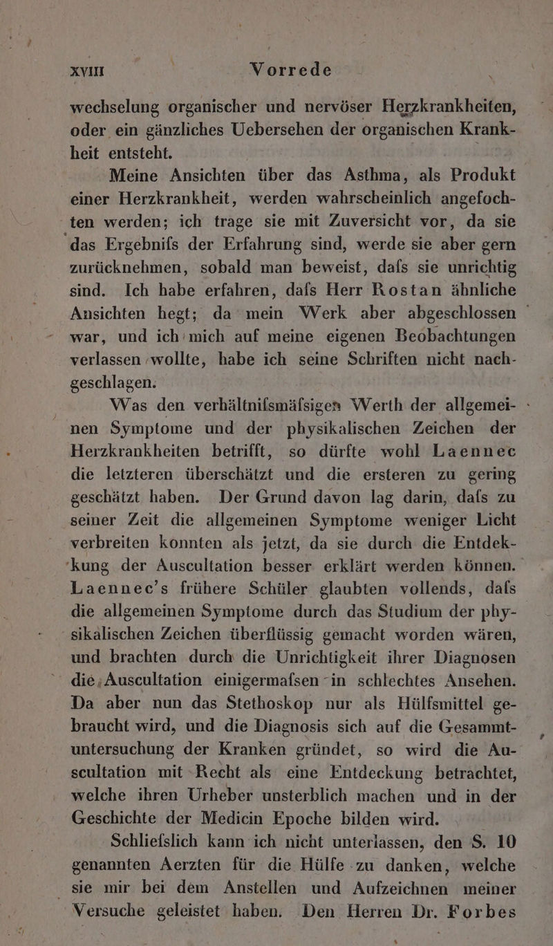wechselung organischer und nervöser Herzkrankheiten, oder ein gänzliches Uebersehen der organischen Krank- heit entsteht. Meine Ansichten über das Asthma, als Produkt einer Herzkrankheit, werden wahrscheinlich angefoch- ten werden; ich trage sie mit Zuversicht vor, da sie ‘das Ergebnifs der Erfahrung sind, werde sie aber gern zurücknehmen, sobald man beweist, dafs sie unrichtig sind. Ich habe erfahren, dafs Herr Rostan ähnliche Ansichten hegt; da mein Werk aber abgeschlossen war, und ich'’mich auf meine eigenen Beobachtungen verlassen -wollte, habe ich seine Schriften nicht nach- geschlagen. Was den verhältnifsmäfsigen Werth der allgemei- : nen Symptome und der physikalischen Zeichen der Herzkrankheiten betrifft, so dürfte wohl Laennec die letzteren überschätzt und die ersteren zu gering geschätzt haben. Der Grund davon lag darin, dals zu seiner Zeit die allgemeinen Symptome weniger Licht verbreiten konnten Rn jetzt, da sie durch die Entdek- ‘kung der Auscultation besser erklärt werden können. Laennec’s frühere Schüler glaubten vollends, dafs die allgemeinen Symptome durch das Studium der phy- sikalischen Zeichen überflüssig gemacht worden wären, und brachten durch die Unrichtigkeit ihrer Diagnosen die;Auscultation einigermafsen “in schlechtes Ansehen. Da aber nun das Stethoskop nur als Hülfsmittel ge- braucht wird, und die Diagnosis sich auf die Gesammt- untersuchung der Kranken gründet, so wird die Au- scultation mit Recht als eine Entdeckung betrachtet, welche ihren Urheber unsterblich machen und in der Geschichte der Medicin Epoche bilden wird. Schliefslich kann ich nicht unterlassen, den S. 10 genannten Aerzten für die Hülfe zu danken, welche sie mir bei dem Anstellen und Aufzeichnen meiner Versuche geleistet haben. Den Herren Dr. Forbes %