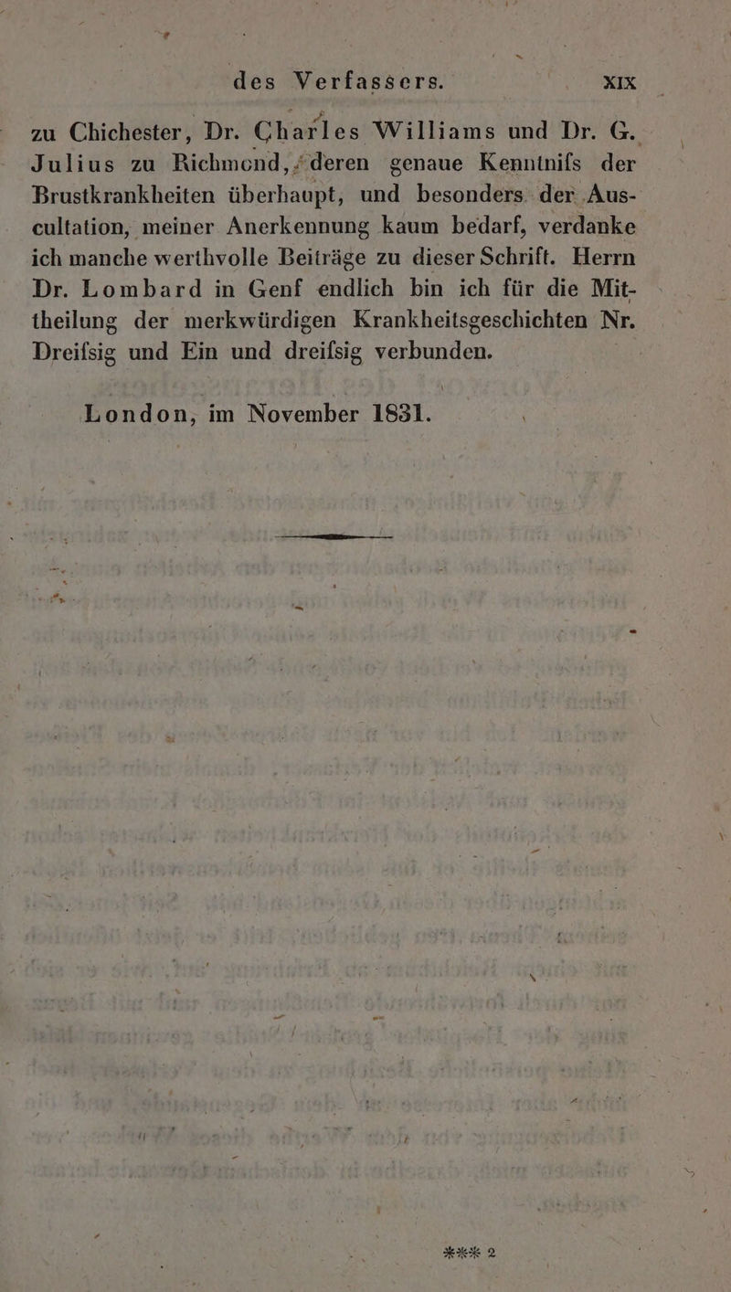 zu Chichester,, Dr. Ch arles Williams und Dr. G. Julius zu Richmond, deren genaue Kenntnifs der Brustkrankheiten überhaupt, und besonders: der ‚Aus- cultation, meiner Anerkennung kaum bedarf, verdanke ich manche werthvolle Beiträge zu dieser Schrift. Herrn Dr. Lombard in Genf endlich bin ich für die Mit- theilung der merkwürdigen Krankheitsgeschichten Nr. Dreifsig und Ein und dreifsig verbunden. London, ım November 1831.