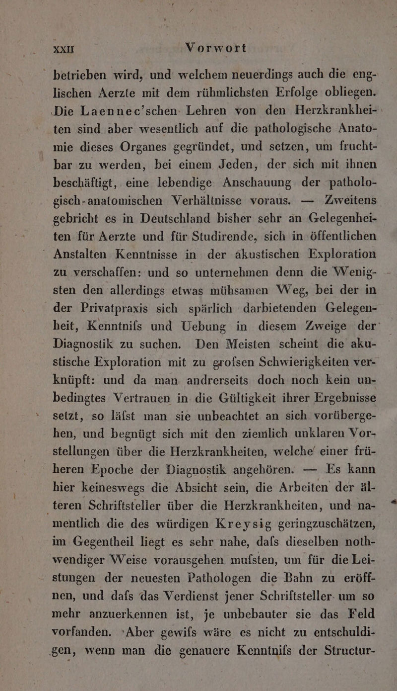 ' betrieben wird, und’ welchem neuerdings auch die eng- lischen Aerzte mit dem rühmlichsten Erfolge obliegen. ‚Die Laennec’schen: Lehren von den Herzkrankhei- ten sind aber wesentlich auf die pathologische Anato- mie dieses Organes gegründet, und setzen, um frucht- bar zu werden, bei einem Jeden, der sich mit ihnen beschäftigt, eine lebendige Anschauung der patholo- gisch-anatomischen Verhältnisse voraus. — Zweitens gebricht es in Deutschland bisher sehr an Gelegenhei- ten für Aerzte und für Studirende, sich in ‚öffentlichen “ Anstalten Kenntnisse in der akustischen Exploration zu verschaffen: und so unternehmen denn die Wenig- sten den allerdings etwas mühsamen Weg, bei der in der Privatpraxis sich spärlich darbietenden Gelegen- heit, Kenntnifs und Uebung in diesem Zweige der’ Diagnostik zu suchen. Den Meisten scheint die aku- stische Exploration mit zu grofsen Schwierigkeiten ver- knüpft: und da man andrerseits doch noch kein un- bedingtes Vertrauen in die Gültigkeit ihrer Ergebnisse setzt, so läfst man sie unbeachtet an sich vorüberge- hen, und begnügt sich mit den ziemlich unklaren Vor- stellungen über die Herzkrankheiten, welche‘ einer frü- ' heren Epoche der Diagnostik angehören. — Es kann hier keineswegs die Absicht sein, die Arbeiten der äl- teren Schriftsteller über die Herzkrankheiten, und na- mentlich die des würdigen Kreysig geringzuschätzen, im Gegentheil liegt es sehr nahe, dafs dieselben noth- wendiger Weise vorausgehen mufsten, um für die Lei- stungen der neuesten Pathologen die Bahn zu eröff- nen, und dafs das Verdienst jener Schriftsteller- um so mehr anzuerkennen ist, je unbebauter sie das Feld vorfanden. ’Aber gewifs wäre es nicht zu entschuldi- ‚gen, wenn man die genauere Kenntnifs der Structur-