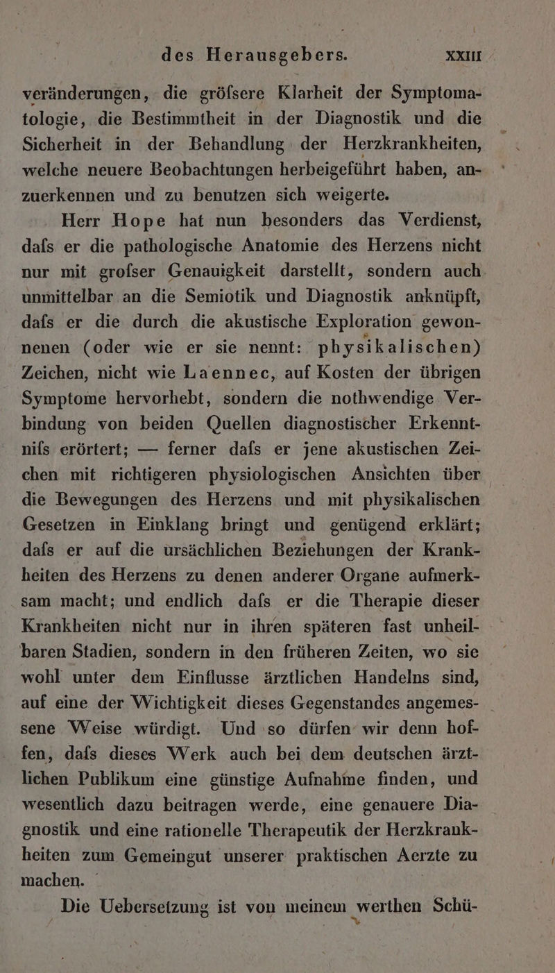 veränderungen, die gröfsere Klarheit der Symptoma- tologie, die Bestimmtheit in der Diagnostik und die Sicherheit in der Behandlung der Herzkrankheiten, welche neuere Beobachtungen herbeigeführt haben, an- zuerkennen und zu benutzen sich weigerte. Herr Hope hat nun besonders das Verdienst, dafs er die pathologische Anatomie des Herzens nicht nur mit grofser Genauigkeit darstellt, sondern auch. unmittelbar an die Semiotik und Diagnostik anknüpft, dafs er die durch die akustische Exploration gewon- nenen (oder wie er sie nennt: physikalischen) Zeichen, nicht wie Laennec, auf Kosten der übrigen Symptome hervorhebt, sondern die nothwendige. Ver- bindung von beiden Quellen diagnostischer Erkennt- nils erörtert; — ferner dafs er jene akustischen Zei- chen mit richtigeren physiologischen Ansichten über die Bewegungen des Herzens und mit physikalischen Gesetzen in Einklang bringt und genügend erklärt; dafs er auf die ürsächlichen Beziehungen der Krank- heiten des Herzens zu denen anderer Organe aufmerk- sam macht; und endlich dafs er die Therapie dieser Krankheiten nicht nur in ihren späteren fast unheil- baren Stadien, sondern in den früheren Zeiten, wo sie wohl unter dem Einflusse ärztlichen Handelns sind, auf eine der Wichtigkeit dieses Gegenstandes angemes- _ sene Weise würdigt. Und so dürfen‘ wir denn hof- fen, dafs dieses Werk auch bei dem deutschen ärzt- lichen Publikum eine günstige Aufnahme finden, und wesentlich dazu beitragen werde, eine genauere Dia- enostik und eine rationelle Therapeutik der Herzkrank- heiten zum Gemeingut unserer praktischen Rere zu machen. Die Uebersetzung ist von meinem „werihen Schü-