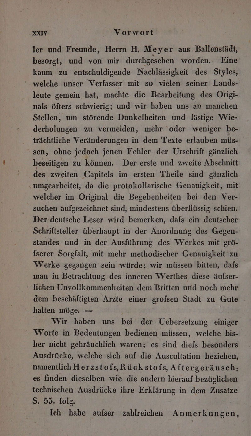 ler und Freunde, Herrn H, Meyer aus. Ballenstädt, besorgt, und von mir durchgesehen worden.. Eine kaum zu entschuldigende Nachlässigkeit des Styles, welche unser Verfasser mit so vielen seiner‘ Lands- leute gemein hat, machte die Bearbeitung des Origi- nals öfters schwierig; und wir haben uns an manchen Stellen, um störende Dunkelheiten und lästige Wie- derholungen zu vermeiden, mehr ‘oder weniger be- trächtliche Veränderungen in dem Texte erlauben müs- sen, ohne jedoch jenen Fehler der Urschrift gänzlich beseitigen zu können. Der erste und zweite Abschnitt des zweiten Capitels im ersten Theile sind gänzlich ‚umgearbeitet, da die protokollarische Genauigkeit, mit welcher im Original die Begebenheiten bei den Ver- suchen aufgezeichnet sind, mindestens überflüssig schien. Der deutsche Leser wird bemerken, dafs ein deutscher Schriftsteller überhaupt in der Anordnung des Gegen- standes und in der Ausführung des Werkes mit grö- Iserer Sorgfalt, mit mehr methodischer Genauigkeit zu Werke gegangen sein würde; wir müssen bitten, dafs man in Betrachtung des inneren Werthes diese äufser- lichen Unvollkommenheiten dem Britten und noch mehr dem beschäftigten Arzte einer grofsen Stadt zu Gute ‚halten möge. — | Wir haben uns bei der Uebersetzung einiger Worte in Bedeutungen bedienen müssen, welche bis- her nicht gehräuchlich waren; es sind diefs besonders Ausdrücke, welche sich auf die Auscultation beziehen, namentlich Herzstofs,Rück stofs, Aftergeräusch: es finden dieselben wie die andern hierauf bezüglichen technischen Ausdrücke ihre Erklärung in dem Zusatze S. 55. folg. | Ich habe aufser zahlreichen Anmerkungen,