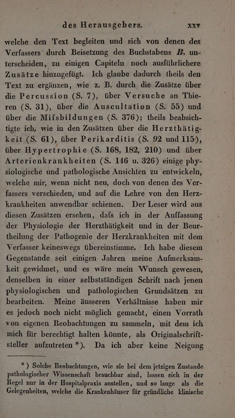 welche den Text begleiten und sich von denen des Verfassers’ durch Beisetzung des Buchstabens BZ. un- terscheiden, zu einigen Capiteln noch ausführlichere Zusätze hinzugefügt. Ich glaube dadurch theils den Text zu ergänzen, wie z, B. durch die Zusätze über die Percussion ($S. 7), über Versuche an Thie- ren (S. 31), über die Auscultation (S. 55) und über die Mifsbildungen (S. 376); theils beabsich- tigte ich, wie in den Zusätzen über die Herzthätig- keit (S. 61), über Perikarditis (S. 92 und 115), über Hypertrophie (S. 168, 182, 210) und über Arterienkrankheiten (S. 146 u. 326) einige phy- siologische und pathologische Ansichten zu entwickeln, welche mir, wenn nicht neu, doch von denen des Ver- fassers verschieden, und auf die Lehre von den Herz- krankheiten anwendbar schienen. Der Leser wird aus diesen Zusätzen ersehen, dafs ich in der Auffassung der Physiologie der Herzthätigkeit und in der Beur- theilung der Pathogenie der Herzkrankheiten mit dem Verfasser keineswegs übereinstimme. Ich habe diesem. Gegenstande seit einigen Jahren meine Aufmerksam- keit gewidmet, und es wäre mein Wunsch gewesen, denselben in einer selbstständigen Schrift nach jenen physiologischen und pathologischen Grundsätzen zu bearbeiten. Meine äusseren Verhältnisse haben mir es jedoch noch nicht möglich gemacht, einen Vorrath von eigenen Beobachtungen zu sammeln, mit dem ich mich für berechtigt halten könnte, als Originalschrift- steller aufzutreten *),. Da ich aber keine Neigung *) Solche Beobachtungen, wie sie bei dem jetzigen Zustande pathologischer Wissenschaft brauchbar sind, lassen sich in der Regel nur in der Hospitalpraxis anstellen, und so lange als die Gelegenheiten, welche die Krankenhäuser für gründliche klinische
