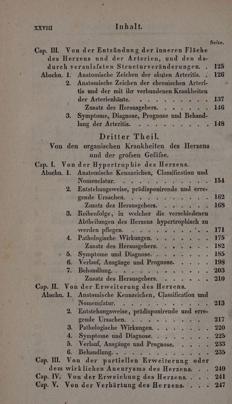 durch veranlafsten Structurveränderungen. . 125 Abschn. 1. Anatomische Zeichen der akuten Arteritis. . 126 2. Anatomische Zeichen der chronischen Arteri- tis und der mit ihr verbundenen Krankheiten der Arterienhäute. - . 2» 2. 2.20... 137 Zusatz des Herausgebers. . . 146 3. Symptome, Diagnose, Prognose und Behand. lung der Arteritis. ; . 148 Von den organischen Krankheiten des Herzens und der grolsen Gefälse. Abschn. 1. Anatomische Kennzeichen, Classification und Ex Nomenclatur. ... 154 2. Entstehungsweise, EN Ba erre- gende Ursachen. ale dei 162 ‚Zusatz des Herausgebers. sah .... 168 3. Reihenfolge, in welcher die verichiältein Abtheilungen des Herzens HIRELHODHIANN zu werden pflegen, Bi at ee 4. Pathologische Wärkiigdnl Se BR 175 Zusatz des Herausgebers. . . » 182 5. Symptome und Diagnose . . » 185 6. Verlauf, Ausgänge und Prognose. 198 7. Behandlung. . . . SE et ie 203 Zusatz des Hersuseebare? Ra Cap. IH. Von der Erweiterung des Herzens. Abschn. 1. Anatomische Kennzeichen, Classification und ' Nomenclatur. 213 2. Entstehungsweise, Ph lonirehde und erre- gende Ursachen. a % 217 3. Pathologische Wirkungen. . . 220 4. Symptome und Diagnose. . Bub 7 225 5. Verlauf, Ausgänge und Prognose. . . 233 6. Behandlung. . 5 235 dem wirklichen Aneurysma des Herzens, 240 Cap. IV. Von der Erweichung des Herzens. . . 241 Cap. V. Von der Verhärtung des Herzens. . . . 247 Seite,