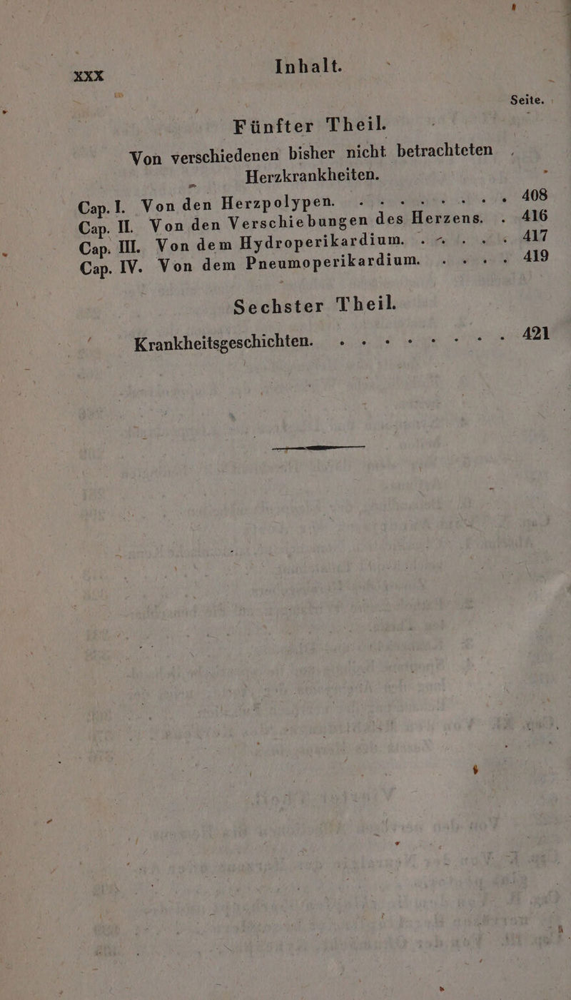 Fünfter Theil. Von verschiedenen bisher nicht betrachteten ® Herzkrankheiten. Cap. I. Von den Herzpolypen. . .» - . Cap. I. Von den Verschiebungen des Herzens. . 416 Cap: II. Von dem Hydroperikardium. .“ ... 417 Cap. IV. Von dem Pneumoperikardium. ....» 419 Sechster Theil. Krankheitsgeschichten. a Naar nen A er ?
