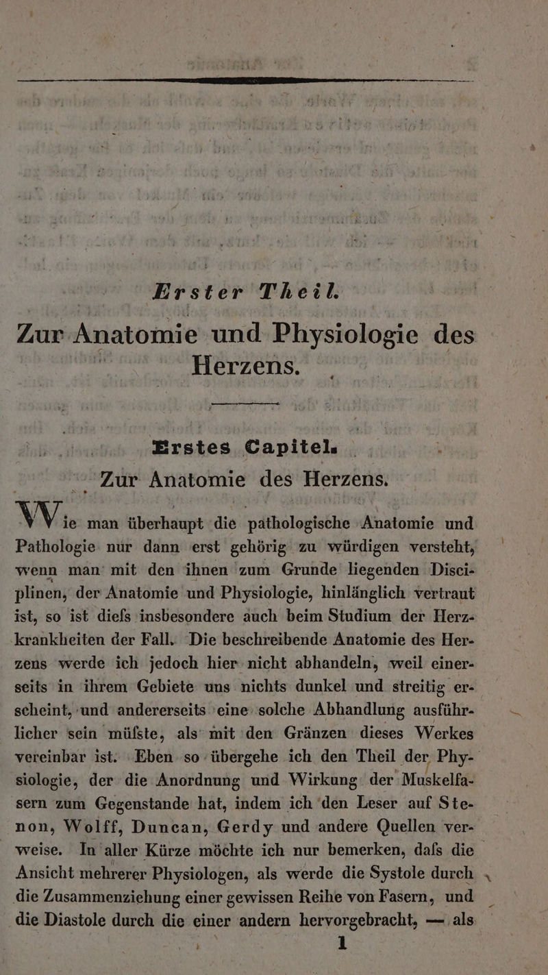Zur Anatomie und Physiologie des | Herzens. Erstes Capitel. ‘Zur Anatomie des Herzens. W. man überhaupt die pathologische Ahalisire und Pathologie nur dann erst gehörig zu würdigen versteht, wenn man’ mit den ihnen 'zum Grunde liegenden Disei- plinen, der Anatomie ‚und Physiologie, hinlänglich vertraut ist, so ist diefs insbesondere auch beim Studium der Herz- ‚krankheiten der Fall. Die beschreibende Anatomie des Her- zens werde ich jedoch hier nicht abhandeln, weil einer- seits in ihrem Gebiete uns nichts dunkel und streitig er- scheint, und andererseits 'eine: solche Abhandlung ausführ- licher sein mülste, als‘ mit ‘den Gränzen dieses Werkes vereinbar ist. Eben so übergehe ich den Theil der Phy- siologie, der die Anordnung und Wirkung der Muskelfa- sern zum Gegenstande' hat, indem ich 'den Leser auf Ste- non, Wolff, Duncan, Gerdy und andere Quellen ver- weise, In aller Kürze möchte ich nur bemerken, dafs die Ansicht mehrerer Physiologen, als werde die Systole durch ‚die Zusammenziehung einer gewissen Reihe von Fasern, und die Diastole durch die einer andern hervorgebracht, — als