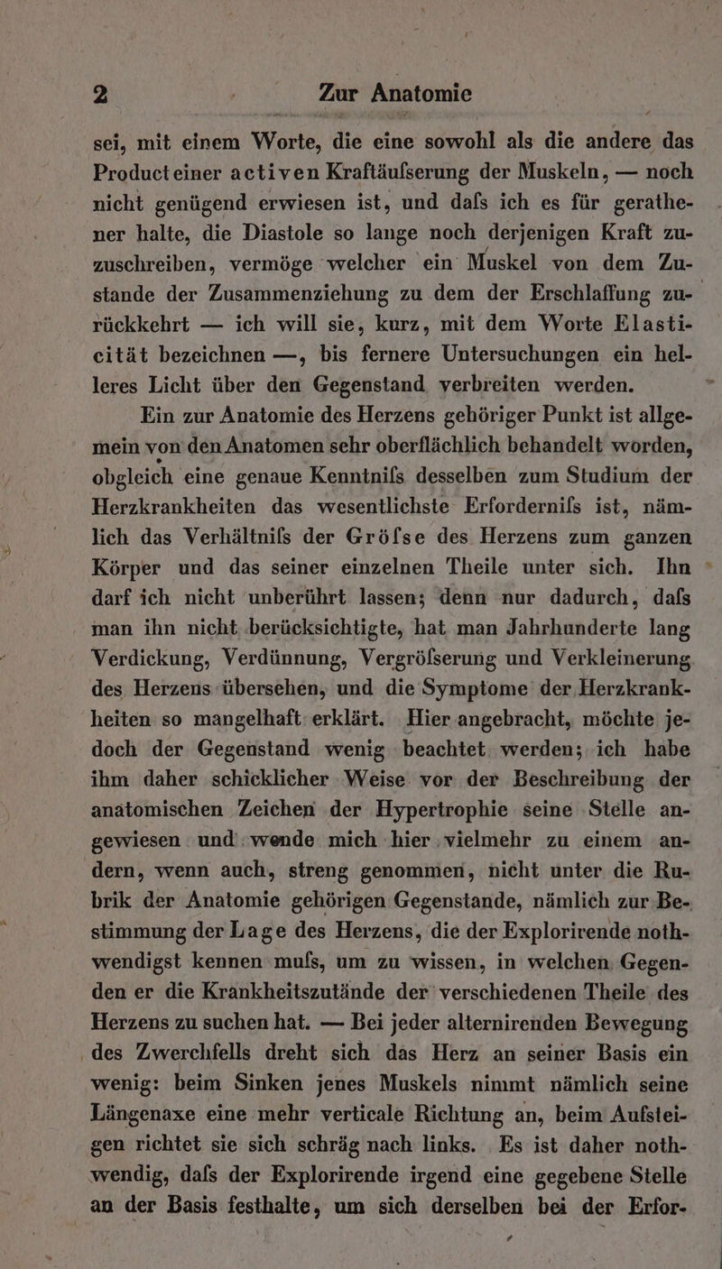 sei, mit einem Worte, die eine sowohl als die andere das Producteiner activen Kraftäufserung der Muskeln, — noch nicht genügend erwiesen ist, und dafs ich es für gerathe- ner halte, die Diastole so lange noch derjenigen Kraft zu- zuschreiben, vermöge ‘welcher ein Muskel von dem Zu- stande der Zusammenziehung zu dem der Erschlaffung zu- rückkehrt — ich will sie, kurz, mit dem Worte Elasti- eität bezeichnen —, bis fernere Untersuchungen ein hel- leres Licht über den Gegenstand, verbreiten werden. Ein zur Anatomie des Herzens gehöriger Punkt ist allge- mein von’ den Anatomen sehr oberflächlich behandelt worden, obgleich eine genaue Kenntnils desselben zum Studium der Herzkrankheiten das wesentlichste Erfordernils ist, näm- lich das Verhältnils der Gröfse des Herzens zum ganzen Körper und das seiner einzelnen Theile unter sich. Ihn » darf ich nicht unberührt lassen; denn nur dadurch, dafs man ihn nicht. .berücksichtigte, hat man Jahrhunderte lang Verdickung, Verdünnung, Vergrölserung und Verkleinerung des Herzens übersehen, und die Symptome’ der. Herzkrank- heiten so mangelhaft: erklärt. Hier angebracht, möchte je- doch der Gegenstand wenig beachtet. werden; ich habe ihm daher schicklicher Weise vor: der Beschreibung der anatomischen Zeichen ‚der Hypertrophie seine ‚Stelle an- gewiesen und’; wende mich hier ‚vielmehr zu einem an- dern, wenn auch, streng genommen, nicht unter die Ru- brik der Anatomie gehörigen Gegenstande, nämlich zur Be- stimmung der Lage des Herzens, die der Explorirende noth- wendigst kennen mufs, um zu wissen, in welchen Gegen- den er die Krankheitszutände der’ verschiedenen Theile des Herzens zu suchen hat. — Bei jeder alternirenden Bewegung ‚des Zwerchfells dreht sich das Herz an seiner Basis ein wenig: beim Sinken jenes Muskels nimmt nämlich seine Längenaxe eine mehr verticale Richtung an, beim’ Aufstei- gen richtet sie sich schräg nach links. Es ist daher noth- wendig, dafs der Explorirende irgend eine gegebene Stelle an der Basis festhalte, um sich derselben bei der Erfor- #