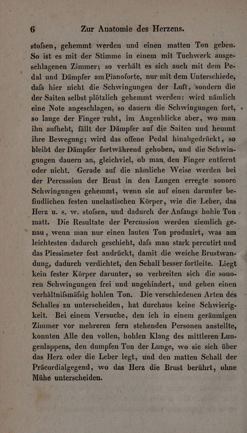 stofsen, gehemmt werden und einen matten Ton geben. So ist es mit der Stimme in einem mit Tuchwerk ausge- schlagenen Zimmer; so verhält es sich auch mit dem Pe- ‚ dal und Dämpfer am Pianoforte, nur mit dem Unterschiede, dafs hier nicht die Schwingungen der Luft, sondern die der Saiten selbst plötzlich gehemmt werden: wird nämlich eine Note angeschlagen, so dauern die Schwingungen fort, so lange der Finger ruht, im Augenblicke aber, wo man ihn aufhebt, fällt der Dämpfer auf die Saiten und hemmt ihre Bewegung; wird das offene Pedal hinabgedrückt, so bleibt der Dämpfer fortwährend gehoben, und die Schwin- gungen dauern an, gleichviel, ob man, den Finger entfernt oder nicht. Gerade auf die nämliche Weise werden bei der Percussion der Brust in den Lungen erregte sonore Schwingungen gehemmt, wenn sie auf einen darunter be- findlichen festen unelastischen Körper, wie die Leber, das Herz u. s. w. stofsen, und dadurch der Anfangs hohie Ton matt. Die Resultate der Percussion werden ziemlich ge-  nau,. wenn man nur einen lauten Ton produzirt, was am leichtesten dadurch geschieht, dafs man stark pereutirt und das Plessimeter fest andrückt, damit die weiche Brustwan- dung, dadurch verdichtet, den Schall besser fortleite. Liegt kein fester Körper darunter, so verbreiten sich die sono- ren Schwingungen frei und ungehindert, und geben einen verhältnifsmäfsig hohlen Ton. Die verschiedenen Arten des Schalles zu unterscheiden, hat durchaus keine Schwierig- keit. Bei einem Versuche, den ich in einem geräumigen Zimmer vor mehreren fern stehenden Personen anstellte, konnten Alle den vollen, hohlen Klang des mittleren Lun- genlappens, den dumpfen Ton der Lunge, wo sie sich über das Herz oder die Leber legt, und den matten Schall der Präcordialgegend, wo das Herz die Brust er ohne Mühe unterscheiden.