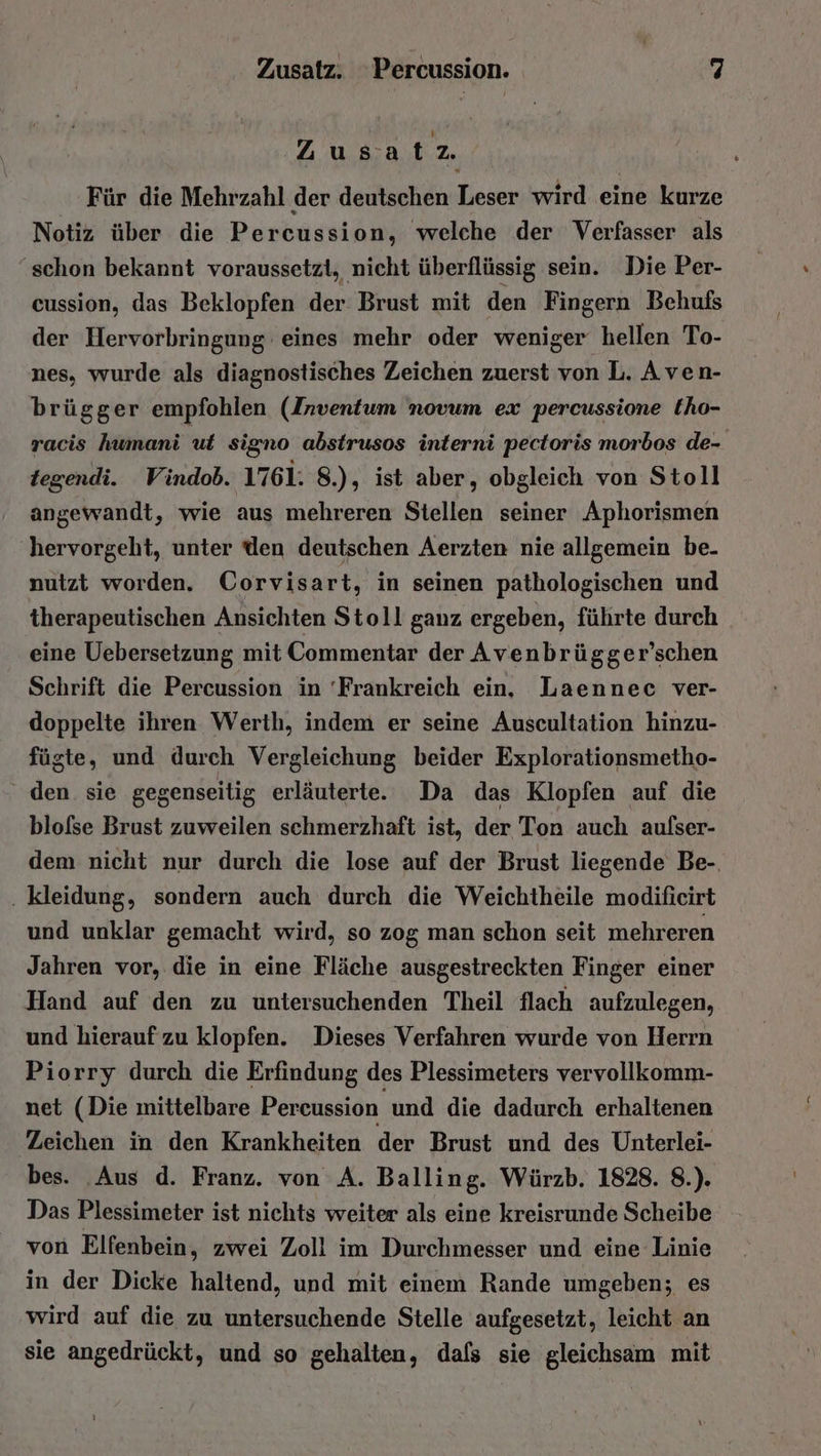 ‚Zusa t 2. Für die Mehrzahl der deutschen Leser wird eine kurze Notiz über die Percussion, welche der Verfasser als ‚schon bekannt voraussetzt, nicht überflüssig sein. Die Per- cussion, das Beklopfen der. Brust mit den Fingern Behufs der Hervorbringung eines mehr oder weniger hellen To- nes, wurde als diagnostisches Zeichen zuerst von L. Aven- brügger empfohlen (Inventum novum ex percussione tho- racis humani ut signo abstrusos interni pectoris morbos de- tegendi. Vindob. 1761. 8.), ist aber, obgleich von Stoll angewandt, wie aus mehreren Stellen seiner Aphorismen hervorgeht, unter den deutschen Aerzten nie allgemein be. nutzt worden. Corvisart, in seinen pathologischen und therapeutischen Ansichten Stoll ganz ergeben, führte durch eine Uebersetzung mit Commentar der Avenbrügger’schen Schrift die Percussion in 'Frankreich ein, Laennec ver- doppelte ihren Werth, indem er seine Auscultation hinzu- fügte, und durch Vergleichung beider Explorationsmetho- den sie gegenseitig erläuterte. Da das Klopfen auf die blofse Brust zuweilen schmerzhaft ist, der Ton auch aulser- dem nicht nur durch die lose auf der Brust liegende Be-. . kleidung, sondern auch durch die Weichtheile modifieirt und unklar gemacht wird, so zog man schon seit mehreren Jahren vor, die in eine Fläche ausgestreckten Finger einer Hand auf den zu untersuchenden Theil flach aufzulegen, und hierauf zu klopfen. Dieses Verfahren wurde von Herrn Piorry durch die Erfindung des Plessimeters vervollkomm- net (Die mittelbare Percussion und die dadurch erhaltenen Zeichen in den Krankheiten der Brust und des Unterlei- bes. Aus d. Franz. von A. Balling. Würzb. 1828. 8.). Das Plessimeter ist nichts weiter als eine kreisrunde Scheibe von Elfenbein, zwei Zoll im Durchmesser und eine Linie in der Dicke haltend, und mit einem Rande umgeben; es wird auf die zu untersuchende Stelle aufgesetzt, leicht an sie angedrückt, und so gehalten, dafs sie gleichsam mit