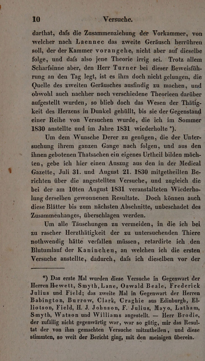 darthat, dafs die Zusammenziehung der Vorkammer, von welcher nach Laennec das zweite Geräusch ‚herrühren soll, der der Kammer vorangehe, nicht aber auf dieselbe folge, und dafs also jene Theorie irrig sei. Trotz allem Scharfsinne aber, den Herr Turner bei dieser Beweisfüh- rung an den Tag legt, ist es ihm doch nicht gelungen, die Quelle des zweiten Geräusches ausfindig zu machen, und obwohl auch nachher noch verschiedene Theorieen darüber aufgestellt wurden, so blieb doch das Wesen der Thätig- keit des Herzens in Dunkel gehüllt, bis sie der Gegenstand einer Reihe von Versuchen wurde, die ich im Sommer 1830 anstellte und im Jahre 1831 wiederholte *). Um dem Wunsche Derer zu genügen, die der Unter- ‘suchung ilirem ganzen Gange nach folgen, und aus den ihnen gebotenen Thatsachen ein eigenes Urtheil bilden möch- ien, gebe ich hier einen Auszug aus den in der Medical Gazette, Juli 31. und August 21. 1830 mitgetheilten Be- richten über die angestellten Versuche, und zugleich die bei der am 10ten August 1831 veranstalteten Wiederho- lung derselben gewonnenen Resultate. Doch können auch diese Blätter bis zum ‚nächsten Abschnitte, unbeschadet des Zusammenhanges, überschlagen werden. Um alle Täuschungen zu vermeiden, in die ich RN zu rascher Herzthätigkeit der zu untersuchenden Thiere nothwendig hätte verfallen müssen, retardirte ich ‚den Blutumlauf der Kaninchen, an welchen ich die ersten Versuche anstellte, dadurch, dafs ich dieselben vor der | *) Das erste Mal wurden diese Versuche in Gegenwart der ‚Herren Hrewett, Smyth, Lane, Oswald Beale, Frederick Julius und Field; das zweite Mal in Gegenwart der Herren Babington, Burrow, Clark, Craghie aus Edinburgh, ElI- liotson, Field, H. J. Johnson, F.' Julius, Mayo, Latham, Smyth, Watson und Williams angestellt. — Herr Brodie, der zufällig nicht gegenwärtig war, war so gütig, mir das Resul- tat der von ihm gemachten Versuche mitzutheilen, und diese stimmten, so weit der Bericht ging, mit den meinigen überein.
