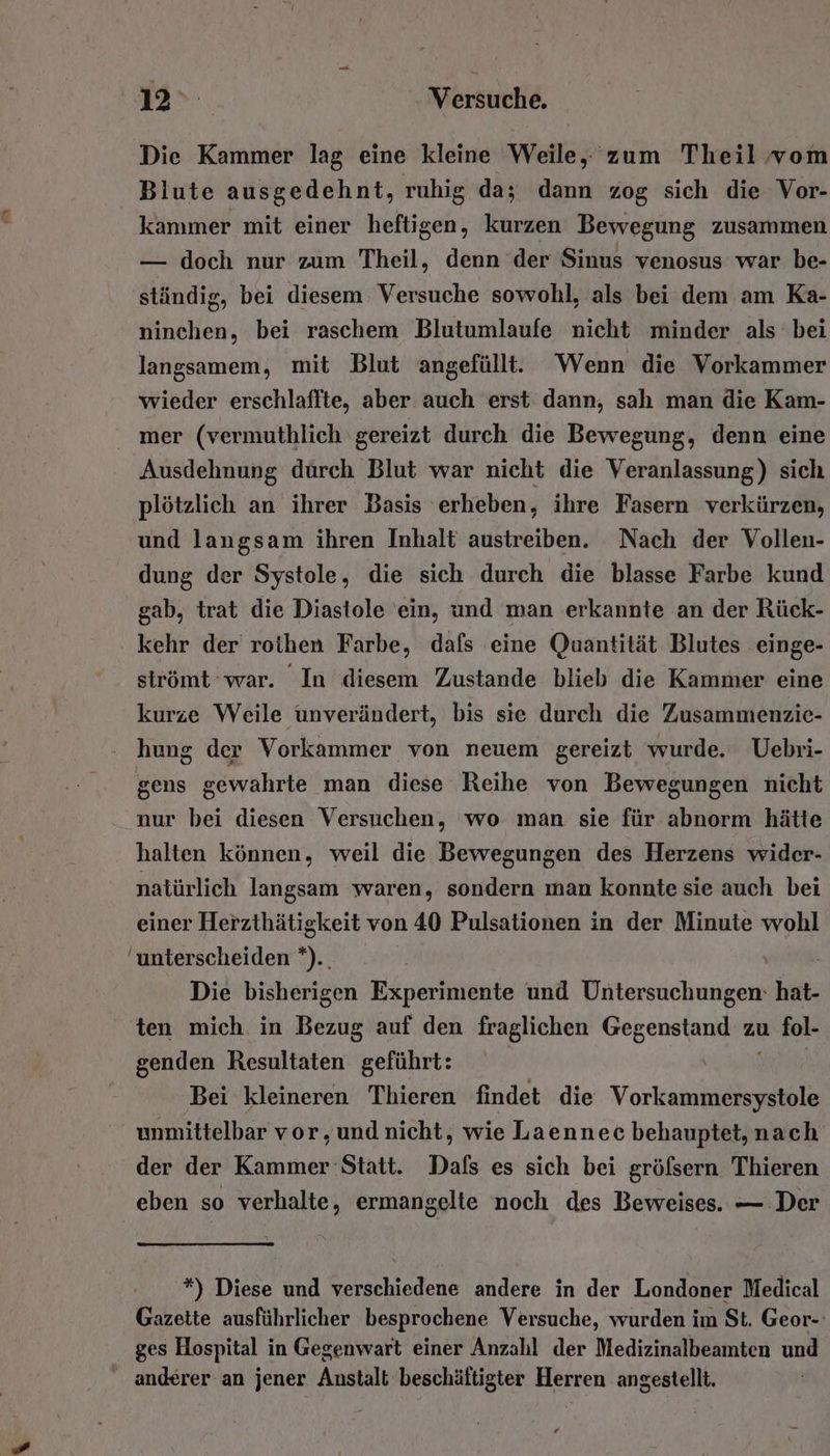 12» Werstichd, Die Kammer lag eine kleine Weile, zum Theil, vom Bilute ausgedehnt, ruhig da; dann zog sich die Vor- kammer mit einer heftigen, kurzen Bewegung zusammen — doch nur zum Theil, denn der Sinus venosus war be- ständig, bei diesem Versuche sowohl, als bei dem am Ka- ninchen, bei raschem Blutumlaufe nicht minder als bei langsamem, mit Blut angefüllt. ‘Wenn die Vorkammer wieder erschlaffte, aber auch erst dann, sah man die Kam- mer (vermuthlich ‘gereizt durch die Bewegung, denn eine Ausdehnung durch Blut war nicht die Veranlassung) sich plötzlich an ihrer Basis erheben, ihre Fasern verkürzen, und langsam ihren Inhalt austreiben. Nach der Vollen- dung der Systole, die sich durch die blasse Farbe kund gab, trat die Diastole ein, und man erkannte an der Rück- kehr der roihen Farbe, dafs eine Quantität Blutes einge- strömt war. In diesem Zustande blieb die Kammer eine kurze Weile unverändert, bis sie durch die Zusammenzie- hung der Vorkammer von neuem gereizt wurde. Uebri- gens gewahrte man diese Reihe von Bewegungen nicht nur bei diesen Versuchen, wo man sie für abnorm hätte halten können, weil die Bewegungen des Herzens wider- natürlich langsam waren, sondern ıman konnte sie auch bei einer Herzthätigkeit von 40 Pulsationen in der Minute wohl unterscheiden *).. Die bisherigen Experimente und Untersuchungen: hat- ten mich in Bezug auf den fraglichen Gegenstand zu fol- genden Resultaten geführt: Bei kleineren Thieren findet die Vorkammersystole unmittelbar vor,und.nicht, wie Laennec behauptet, nach der der Kammer Statt. Dafs es sich bei grölsern Thieren eben so verhalte, ermangelte noch des Beweises. — Der *) Diese und verschiedene andere in der Londoner Medical Gazette ausführlicher besprochene Versuche, wurden im St. Geor-: ges Hospital in Gegenwart einer Anzahl der Medizinalbeamten und anderer an jener Anstalt beschäftigter Herren angestellt.