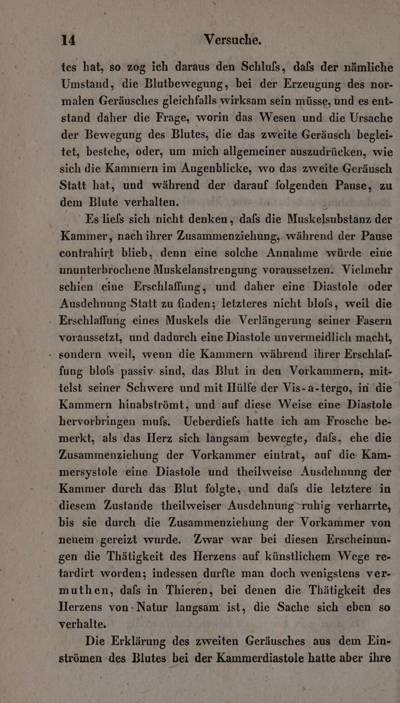 tes hat, so zog ich daraus den Schlufs, dafs der nämliche Umstand, die Blutbewegung, bei der Erzeugung des nor- malen Geräusches gleichfalls wirksam sein müsse, und es ent- stand daher die Frage, worin das Wesen und die Ursache der Bewegung des Blutes, die das zweite Geräusch beglei- tet, bestehe, oder, um mich allgemeiner auszudrücken, wie sich die Kammern im Augenblicke, wo das zweite Geräusch Statt hat, und während der darauf folgenden BEN 'zu dem Blute verhalten. ' Es liefs sich nicht denken „dafs die Muskelsubstanz der ' Kammer, nach ihrer Zusammenziehung,. während der Pause contrahirt blieb, denn eine solche Annahme würde eine ununterbrochene Muskelanstrengung voraussetzen. Vielmehr schien eine Erschlaffung, und daher eine Diastole oder Ausdehnung Statt zu finden; letzteres nicht blols, weil die Erschlaffung eines Muskels die Verlängerung seiner Fasern voraussetzt, und dadurch eine Diastole unvermeidlich macht, sondern weil, wenn die Kammern während ihrer Erschlaf- fung blofs passiv: sind, das Blut in den Vorkammern, mit- telst seiner Schwere und mit Hülfe der Vis-a-tergo, in die Kammern hinabströmt, und auf diese Weise eine Diastole hervorbringen mufs. Ueberdiefs hatte ich am Frosche be- merkt, als das Herz sich langsam bewegte, dafs, ehe die Zusammenziehung der Vorkammer eintrat, auf die Kam-  mersystole ‘eine Diastole und theilweise Ausdehnung der Kammer durch das Blut folgte, und dafs die letztere in diesem Zustande theilweiser Ausdehnung&gt;ruhig verharrte, . bis sie durch die Zusammenziehung der Vorkammer von neuemvgereizt wurde. Zwar war bei diesen Erscheinun- gen die Thätigkeit des Herzens auf künstlichem Wege re- tardirt worden; indessen durfte man doch wenigstens ver- muthen, dals in Thieren, bei denen die Thätigkeit des Herzens von:Natur langsam: ist, die Sache sich eben so verhalte. | Die Erklärung des zweiten Geräusches aus dem Ein- strömen des Blutes bei der Kammerdiastole hatte aber ihre