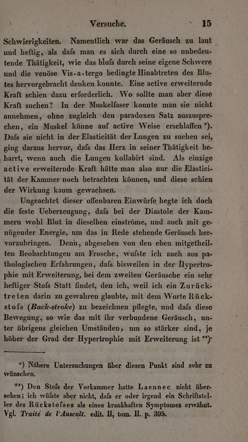 | He Nörsmehe: a |; Schwierigkeiten. Namentlich war das Geräusch zu laut und heftig, als dafs man es sich durch eine so unbedeu- tende Thätigkeit, wie das blofs durch seine eigene Schwere ‚und die venöse Vis-a-tergo bedingte Hinabtreten des Blu- tes hervorgebracht denken konnte. Eine active erweiternde Kraft schien ‘dazu erforderlich. Wo sollte man aber diese Kraft suchen? In der Muskelfaser konnte man sie nicht annehmen, ohne ‚zugleich ‘den paradoxen Satz auszuspre- chen, ein Muskel könne auf active Weise erschlaffen *). Dafs sie nicht in der Elasticität der Lungen zu suchen sei, ging daraus hervor, dafs das Herz in seiner Thätigkeit be- ‚harrt, wenn auch die Lungen kollabirt sind. Als einzige active erweiternde Kraft hätte man also nur die Elastici- tät der Kammer noch betrachten können, und diese schien der Wirkung kaum gewachsen. Ungeachtet dieser ‘offenbaren Einwürfe Fee ich doch die feste Ueberzeugung, dafs bei der Diastole der Kam- mern wohl Blut in dieselben einströme, und auch mit ge- nügender Energie, um das in Rede stehende Geräusch her- vorzubringen. Denn, abgesehen von den eben mitgetheil- ten Beobachtungen am Frosche, wulste ich auch aus pa- thologischen Erfahrungen, dafs. bisweilen in der Hypertro- phie mit Erweiterung, bei dem zweiten Geräusche ein sehr heftiger Stols Statt findet, den ich, weil ich ein Zurück- treten darin zu gewahren glaubte, mit dem Worte Rück- stols (Back-stroke) zu bezeichnen pflegte, und dafs diese Bewegung, so wie das mit ihr verbundene Geräusch, un- ter übrigens gleichen Umständen, um so stärker sind, je höher der Grad der Hypertrophie mit Erweiterung ist **)- *) Nähere Untersuchungen über diesen Kuorı sind sehr zu wünschen. | *7) Den Stols der Vorkammer hatte Laennec nicht über- sehen; ich wülste aber nicht, dafs er oder irgend ein Schriftstel- ler des Rückstofses als eines krankhaften Symptomes erwähnt. Vgl. Traite de l’Auscult. edit. DI, tom. II. p. 395.