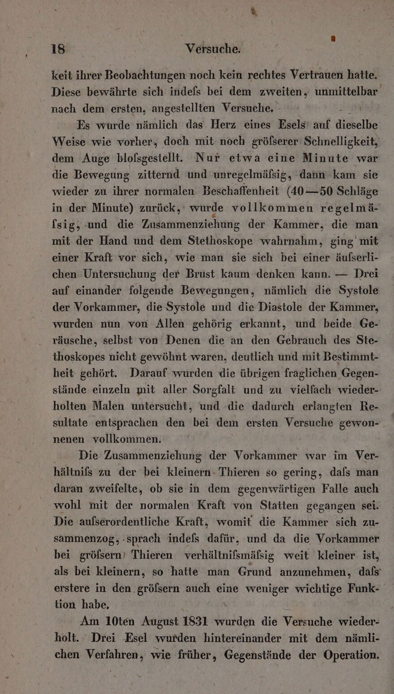 keit ihrer Beobachtungen noch kein rechtes Vertrauen hatte. Diese bewährte sich indefs bei dem zweiten, unmittelbar nach dem ersten, angestellten Versuche. | Ba Es wurde nämlich das Herz eines Esels' auf dieselbe Weise wie vorher, doch mit noch gröfserer Schnelligkeit, dem Auge blofsgestell. Nur etwa eine Minute war die Bewegung zitternd und unregelmäfsig, dann kam sie wieder zu ihrer normalen Beschaffenheit (40-50 Schläge in der Minute) zurück, würde vollkommen regelmä- fsig, und die Zusammenziehung der Kammer, die man mit der Hand und dem Stethoskope wahrnahm, ging’ mit einer Kraft vor sich, wie man sie sich bei einer äufserli- chen Untersuchung der Brust kaum denken kann. — Drei auf einander folgende Bewegungen, nämlich die Systole der Vorkammer, die Systole und die Diastole der Kammer, wurden nun, von Allen gehörig erkannt, und beide Ge- räusche, selbst von Denen die an den Gebrauch des Ste- thoskopes nicht gewöhnt waren, deutlich und mit Bestimmt- heit: gehört. Darauf wurden die übrigen fraglichen Gegen- stände einzeln mit aller Sorgfalt und zu vielfach wieder- holten Malen untersucht, und die dadurch erlangten Re- sultate entsprachen den bei dem ersten Versuche gewon- nenen vollkommen. Die Zusammenziehung der Vorkammer war im Ver- hältnifs zu der bei kleinern: Thieren so gering, dafs man daran zweifelte, ob sie in dem gegenwärtigen Falle auch wohl mit der normalen Kraft von Staiten gegangen sei. Die aufserordentliche Kraft, womit die Kammer sich zu- sammenzog, sprach indefs dafür, und da die Vorkammer bei gröfsern! Thieren verhältnifsmäfsig weit kleiner: ist, als bei kleinern, so hatte man Grund anzunehmen, dafs’ erstere in den .gröfsern auch eine weniger wichtige Funk- tion habe, S Am 10ten August 1831 wurden die Versuche wieder- holt. Drei Esel wurden hintereinander mit dem nämli- chen Verfahren, wie früher, Gegenstände der Operation.