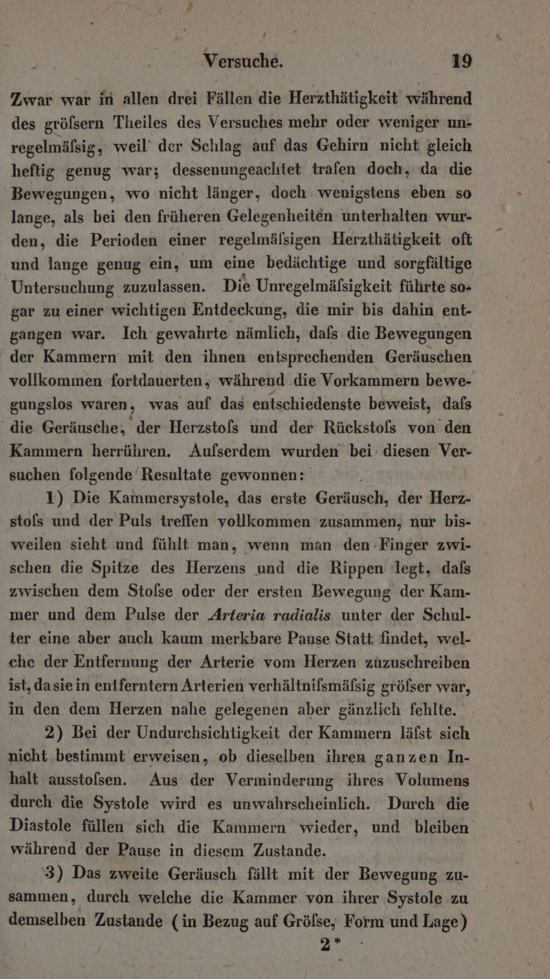 Zwar war in allen drei Fällen die Herzthätigkeit während des grölßsern Theiles des Versuches mehr oder weniger un- regelmäfsig, weil’ der Schlag auf das Gehirn nicht gleich heftig genug war; dessenungeachtet trafen doch, da die Bewegungen, wo nicht länger, doch wenigstens eben so lange, als bei den früheren Gelegenheiten unterhalten wur- den, die Perioden einer regelmälsigen Herzthätigkeit oft und lange genug ein, um eine bedächtige und sorgfältige Untersuchung zuzulassen. Die Unregelmäfsigkeit führte so- gar zu einer wichtigen Entdeckung, die mir bis dahin ent- gangen war. Ich gewahrte nämlich, dafs die Bewegungen der Kammern mit den ihnen entsprechenden Geräuschen vollkommen fortdauerten , während die Vorkammern bewe- gungslos waren, was auf das entschiedenste beweist, dafs die Geräusche, der Herzstofs und der Rückstofs von den Kammern herrühren. Aufserdem wurden bei’ diesen Ver- suchen folgende Resultate gewonnen: 1) Die Kammersystole, das erste Geräusch, der Herz- stols und der Puls treffen vollkommen zusammen, nur bis- weilen sieht und fühlt man, wenn man den Finger zwi- schen die Spitze des Herzens und die Rippen legt, dals zwischen dem Stofse oder der ersten Bewegung der Kam- mer und dem Pulse der Arteria radialis unter der Schul- ter eine aber auch kaum merkbare Pause Statt findet, wel- che der Entfernung der Arterie vom Herzen zuzuschreiben ist, dasiein eniferntern Arterien verhältnilsmälsig gröfser war, in den dem Herzen nahe gelegenen aber gänzlich fehlte. 2) Bei der Undurchsichtigkeit der Kammern läfst sich nicht bestimmt erweisen, ob dieselben ihren ganzen In- halt ausstolsen. Aus der Verminderung ihres Volumens durch die Systole wird es unwahrscheinlich. Durch die Diastole füllen sich die Kammern wieder, und bleiben während der Pause in diesem Zustande. 3) Das zweite Geräusch fällt mit der Bewegung zu- sammen, durch welche die Kammer von ihrer Systole zu demselben Zustande (in Bezug auf Grölse, Form und Lage) m° P
