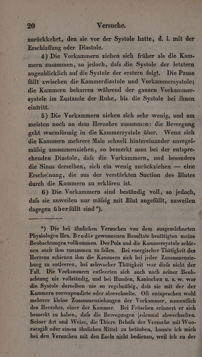 zurückkehrt, den sie vor der Systole hatte, d. i. mit der Erschlaflung oder Diastole. 4) Die Vorkammern ziehen sich früher als die Kam- mern zusammen, so jedoch, dafs die Systole der letztern augenblicklich auf die Systole der erstern folgt. Die Pause systole im Zustande der Ruhe, bis die Systole bei ihnen eintritt. 5) Die Vorkammern ziehen sich sehr wenig, und am meisten noch an dem Herzohre zusammen: die Bewegung geht wurmförmig in die Kammersystole über. Wenn sich ‘die Kammern mehrere Male schnell hintereinander unregel- mälsig zusammenziehen, so bemerkt man bei der entspre- chenden Diastole, dafs die Vorkammern, und besonders die Sinus derselben, sich ein wenig zurückziehen — eine Erscheinung, die aus der verstärkten Suction des: Blutes durch die Kammern zu erklären ist. 6) Die Vorkammern sind beständig voll, so jedoch, dafs sie zuweilen nur mäfsig mit Blut angefüllt, zuweilen dagegen überfüllt sind *). m *) Die bei ähnlichen Versuchen von dem ausgezeichneten Physiologen Hrn. Brodie gewonnenen Resultate bestätigten meine Beobachtungen vollkommen. Der Puls und die Kammersystole schie- nen auch ihm zusammen zu fallen. Bei energischer Thätigkeit des Herzens schienen ihm die Kammern sich bei jeder Zusammenzie- hung zu entleeren, bei schwacher Thätigkeit war diefs nicht der Fall. Die Vorkammern entleerten sich auch nach seiner Beob- achtung nie vollständig, und bei Hunden, Kaninchen u. s. w. war die Systole derselben ‚nie so regelmäfsig, dafs sie mit der der mehrere kleine Zusammenziehungen der Vorkammer, namentlich des Herzohrs, einer der Kammer. Bei Fröschen erinnert er sich bemerkt zu haben, dafs die Bewegungen jedesmal abwechselten. Seiner Art und Weise, die Thiere Behufs der Versuche mit Woo- raragift oder einem ähnlichen Mittel zu .betäuben, konnte ich mich bei den Versuchen mit den Eseln nicht bedienen, weil ich zu der