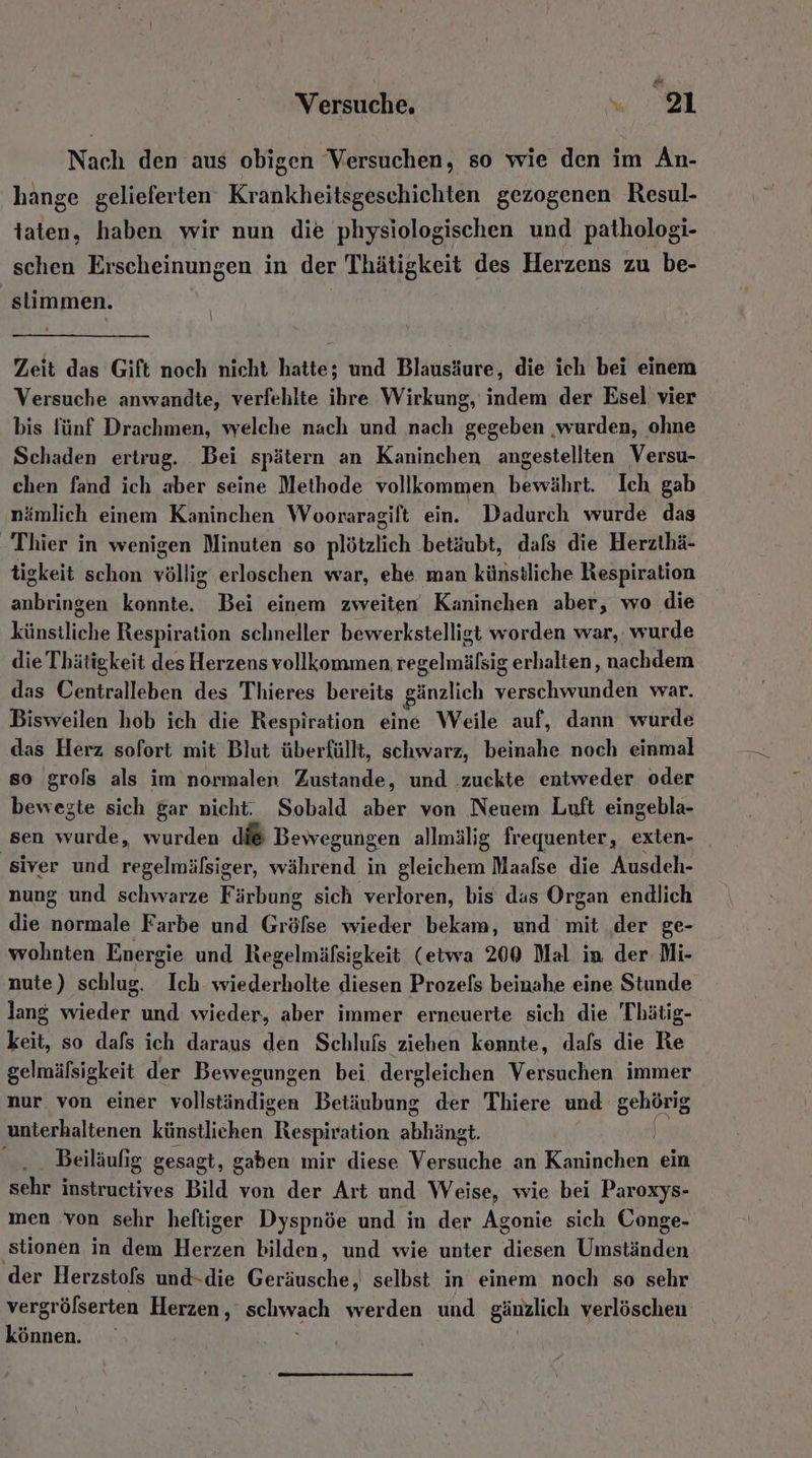 e Versuche. a) | Nach den aus obigen Versuchen, so wie den im An- hange gelieferten Krankheitsgeschichten gezogenen Resul- taten, haben wir nun die physiologischen und pathologi- schen Erscheinungen in der Thätigkeit des Herzens zu be- stimmen. | Zeit das Gift noch nicht hatte; und Blausäure, die ich bei einem Versuche anwandte, verfehlte ihre Wirkung, indem der Esel vier bis fünf Drachmen, welche nach und nach gegeben ‚wurden, ohne Schaden ertrug. Bei spätern an Kaninchen angestellten Versu- chen fand ich aber seine Methode vollkommen, bewährt. Ich gab nämlich einem Kaninchen Wooraragift ein. Dadurch wurde das Thier in wenigen Minuten so plötzlich betäubt, dafs die Herzthä- tigkeit schon völlig erloschen war, ehe man künstliche Respiration EIER: konnte. Bei einem zweiten Kaninchen aber, wo die künstliche Respiration schneller bewerkstelligt worden war, wurde die Thätigkeit des Herzens vollkommen regelmälsig erhalten, nachdem das Oentralleben des Thieres bereits gänzlich verschwunden war. Bisweilen hob ich die Respiration eine Weile auf, dann wurde das Herz sofort mit Blut überfüllt, schwarz, beinahe noch einmal so grols als im normalen Zustande, und .zuckte entweder oder bewegte sich gar nicht. Sobald aber von Neuem Luft eingebla- sen rät wurden di® Bewegungen allmälig frequenter, exten- siver und regelmälsiger, während in gleichem Maafse die Ausdeh- nung und schwarze Färbung sich verloren, bis das Organ endlich die inidde Farbe und Gröfse wieder bekam, und mit der ge- wohnten Energie und Regelmäfsigkeit (etwa 200 Mal in der Mi- nute) schlug. Ich wiederholte diesen Prozefs beinahe eine Stunde lang wieder und wieder, aber immer erneuerte sich die Thätig- keit, so dafs ich daraus den Schlufs ziehen koennte, dafs die Re gelmälsigkeit der Bewegungen bei dergleichen Versuchen immer nur von einer vollständigen Betäubung der Thiere und gehörig unterhaltenen künstlichen embhaliın ehhihst Beiläufig gesagt, gaben mir diese Vorsuehs an Kaninchen ein sehr instructives Bild von der Art und Weise, wie bei Paroxys- men von sehr heftiger Dyspnöe und in der Agonie sich Conge- ‚stionen in dem Herzen bilden, und wie unter diesen Umständen der Herzstols und-die Geräusche, selbst in einem noch so sehr Ai öfserten Herzen, schwach werden und gänzlich verlöschen Önnen.