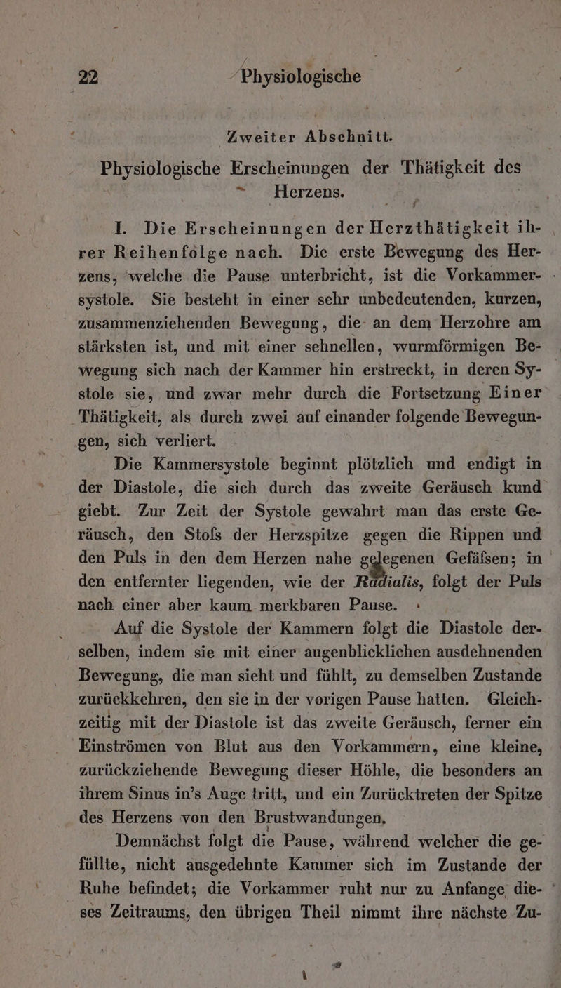 Zweiter Abschnitt. unnich Erscheinungen der Thätigkeit ur *“ Herzens. I. Die Erscheinungen der Herzthätigkeit ih- | rer Reihenfolge nach. Die erste Bewegung des Her- zens, ‘welche die Pause unterbricht, ist die Vorkammer- -» systole. Sie besteht in einer sehr unbedeutenden, kurzen, zusammenziehenden Bewegung, die an dem Herzohre am stärksten ist, und mit einer sehnellen, wurmförmigen Be- wegung sich nach der Kammer hin erstreckt, in deren Sy- stole sie, und zwar mehr durch die Fortsetzung Einer Thätigkeit, als durch zwei auf einander folgende Bewegun- gen, sich verliert. Die Kammersystole beginnt plötzlich und endigt in der Diastole, die sich durch das zweite Geräusch kund giebt. Zur Zeit der Systole gewahrt man das erste Ge- räusch, den Stofs der Herzspitze gegen die Rippen und den Puls in den dem Herzen nahe gelegenen Gefäfsen; in den entfernter liegenden, wie der Raädialis, folgt der Puls nach einer aber kaum merkbaren Pause. : Auf die Systole der Kammern folgt die Diastole der- selben, indem sie mit einer augenblicklichen ausdehnenden Bewegung, die man sieht und fühlt, zu demselben Zustande N den sie in der vorigen Pause hatten. Gleich- zeitig : mit der Diastole ist das zweite Geräusch, ferner ein Einströmen von Blut aus den Vorkammern, eine kleine, zurückziehende Bewegung dieser Höhle, die besonders an ihrem Sinus in’s Auge tritt, und ein Zurücktreten der Spitze des Herzens von den Brustwandungen, Demnächst folgt die Pause ‚ während welcher die ge- füllte, nicht ausgedehnte Kammer sich im Zustande der Ruhe befindet; die Vorkammer ruht nur zu Anfange die- ' ses Zeitraums, den übrigen Theil nimmt ihre nächste Zu-