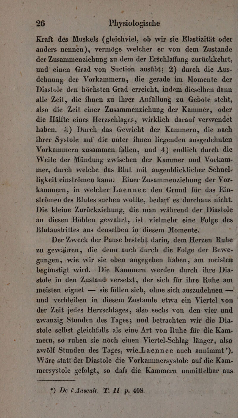 Kraft des Muskels (gleichviel, ob wir sie Elastizität oder anders nennen), vermöge welcher er von dem Zustande der Zusammenziehung zu dem der Erschlaffung zurückkehrt, und einen Grad von Suction ausübt; 2) durch die Aus- dehnung der Vorkammern, die gerade im Momente der Diastole den höchsten Grad erreicht, indem dieselben dann alle Zeit, die ihnen zu ihrer Anfüllung zu Gebote steht, . also die Zeit einer Zusammenziehung der Kammer, oder die Hälfte eines Herzschlages, wirklich darauf verwendet haben. &amp;) Durch das Gewicht der Kammern, die nach ihrer Systole auf die unter ihnen liegenden ausgedehnten Vorkammern zusammen fallen, und 4) endlich durch die Weite der Mündung zwischen der Kammer und Vorkam- mer, durch welche das Blut mit augenblicklicher Schnel- ligkeit einströmen kann. Einer Zusammenziehung der Vor- kammern, in welcher Laennec den Grund für das Ein- strömen des Blutes suchen wollte, bedarf es durchaus nicht. Die kleine Zurückziehung, die man während der Diastole an diesen Höhlen gewahrt, ist vielmehr eine Folge des Blutaustrittes aus denselben in diesem Momente. Der Zweck der Pause besteht darin, dem Herzen Ruhe zu gewähren, die denn auch durch die Folge der Bewe- gungen, ‘wie wir sie oben angegeben haben, am meisten begünstigt wird. Die Kammern werden durch ihre Dia- stole in den Zustand: versetzt, der sich für ihre Ruhe am meisten eignet — sie füllen sich, ohne sich auszudehnen — und verbleiben in diesem Zustande etwa ein Viertel von der Zeit jedes Herzschlages, also sechs von den- vier und zwanzig Stunden des Tages; und betrachten wir die Dia- stole selbst gleichfalls als eine Art von Ruhe für die Kam- mern, so ruhen sie noch einen Viertel-Schlag länger, also zwölf Stunden des Tages, wie.-Laennee auch annimmt*). Wäre statt der Diastole die Vorkammersystole auf die Kam- mersystole gefolgt, so dafs die Kammern unmittelbar aus. *) De !’Auscult. T. II. p. 408.