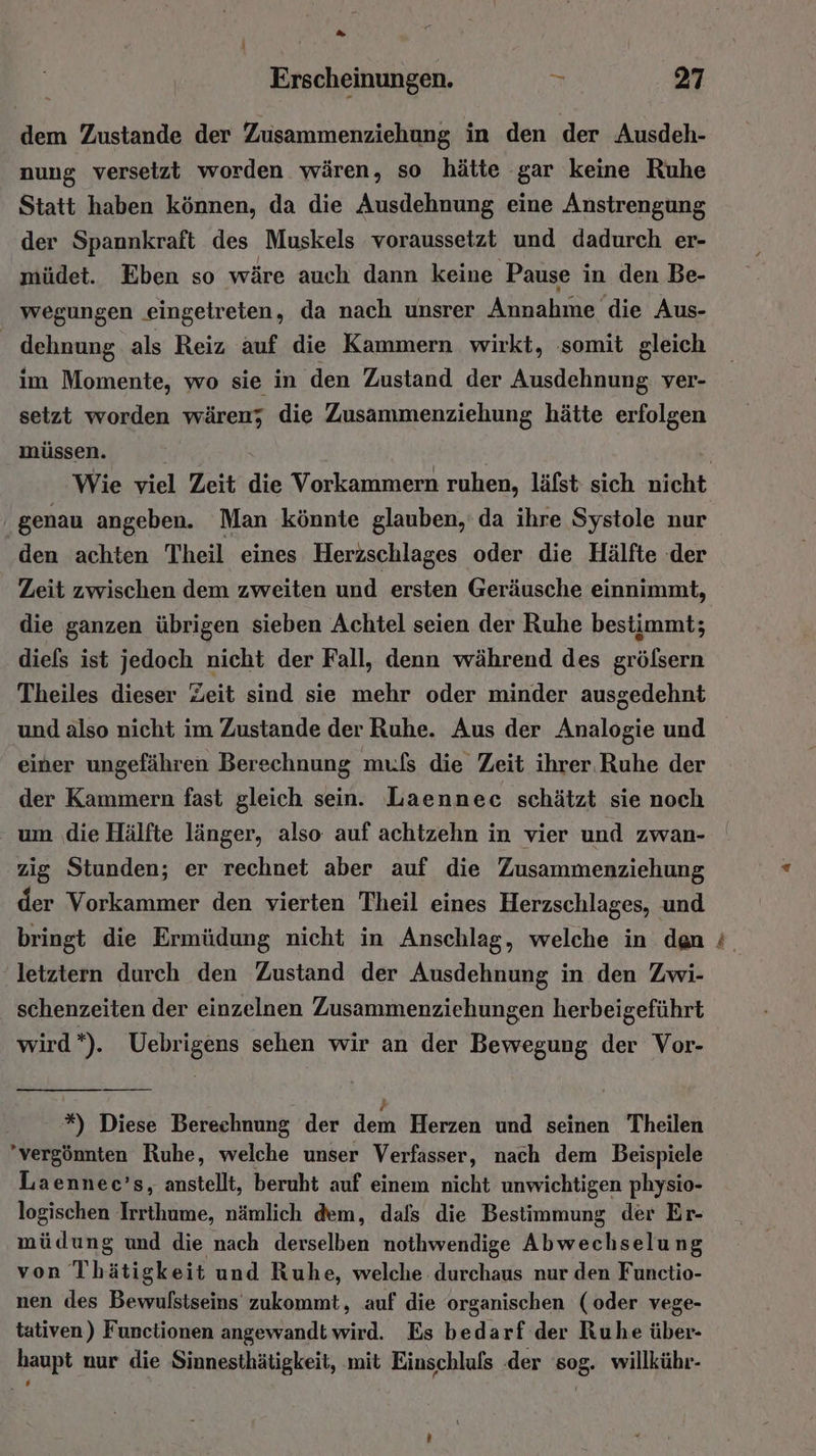 dem Zustande der Zusammenziehung in den der Ausdeh- nung versetzt worden wären, so hätte gar keine Ruhe Statt haben können, da die Ausdehnung eine Anstrengung der Spannkraft des Muskels voraussetzt und dadurch er- müdet. Eben so wäre auch dann keine Pause in den Be- wegungen .eingetreten, da nach unsrer Annahme die Aus- Gehudng als Reiz auf die Kammern wirkt, somit gleich im Momente, wo sie in den Zustand der Ausdehnung ver- setzt worden wären; die Zusammenziehung hätte erfolgen müss en. genau angeben. Man könnte glauben, da ihre Systole nur den achten Theil eines Herzschlages oder die Hälfte der Zeit zwischen dem zweiten und ersten Geräusche einnimmt, die ganzen übrigen sieben Achtel seien der Ruhe bestimmt; diefs ist jedoch nicht der Fall, denn während des grölsern Theiles dieser Zeit sind sie mehr oder minder ausgedehnt und also nicht im Zustande der Ruhe. Aus der Analogie und einer ungefähren Berechnung mufs die Zeit ihrer. Ruhe der der Kammern fast gleich sein. Laennec schätzt sie noch um ‚die Hälfte länger, also auf achtzehn in vier und zwan- zig Stunden; er rechnet aber auf die Zusammenziehung der Vorkammer den vierten Theil eines Herzschlages, und letztern durch den Zustand der Ausdehnung in den Zwi- schenzeiten der einzelnen Zusammenziehungen herbeigeführt wird*). Uebrigens sehen wir an der Bewegung der Vor- *%) Diese Berechnung der den Herzen und seinen Theilen 'vergönnten Ruhe, welche unser Verfasser, nach dem Beispiele Laennec’s, anstellt, beruht auf einem nicht unwichtigen physio- logischen Irrthume, nämlich dem, dafs die Bestimmung der Er- müdung und die nach derselben nothwendige Abwechselung von Thätigkeit und Ruhe, welche durchaus nur den Functio- nen des Bewulstseins zukommt, auf die organischen (oder vege- tativen) Functionen angewandt wird. Es bedarf der Ruhe über- haupt nur die Sinnesthätigkeit, mit Einschluls der sog. willkühr- De