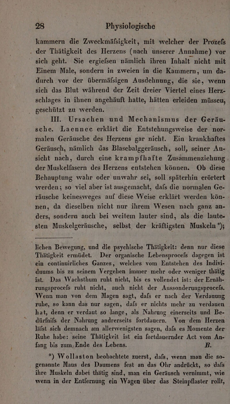 kammern die Zweckmäfsigkeit, mit welcher der Prozefs . der Thätigkeit .des Herzens (nach unserer Annahme) vor sich geht. Sie ergielsen nämlich ihren Inhalt nicht mit Einem Male, sondern in zweien in die Kammern, um da- durch .vor der übermäfsigen Ausdehnung, die sie, wenn sich das Blut während der Zeit dreier Viertel eines Herz- schlages in ihnen angehäuft hatte, hätten erleiden müsseu, geschützt zu werden. | II. Ursachen und Mechanismus der Geräu- sche. Laenneec erklärt die Entstehungsweise der nor- malen Geräusche des Herzens gar nicht. Ein krankhaftes Geräusch, nämlich das Blasebalggeräusch, soll, seiner An- sicht nach, durch eine krampfhafte Zusammenziehung : der Muskelfasern des Herzens entstehen können. Ob diese Behauptung wahr oder unwahr sei, soll .späterhin erörtert werden; so viel aber ist ausgemacht, dafs die normalen Ge- räusche keinesweges auf diese Weise erklärt werden kön- nen, da dieselben nicht nur ihrem Wesen nach ganz an- ders, sondern auch bei weitem lauter sind, als die laute- ‚sten Muskelgeräusche, selbst, der kräftigsten Muskeln *); lichen Bewegung, und die psychische Thätigkeit: denn nur diese Thätigkeit ermüdet. Der organische Lebensprocels dagegen ist ein continuirliches Ganzes, welches vom Entstehen des Indivi- duums bis zu seinem Vergehen immer mehr oder weniger thätig ist. Das Wachsthum ruht nicht, bis es vollendet ist: der Ernäh- rungsprocefs ruht nicht, auch nicht der Aussonderungsprocels. Wenn man von dem Magen sagt, dals er nach der Verdauung ruhe, so kann das nur sagen, dafs er nichts mehr zu verdauen hat, denn er verdaut so lange, als Nahrung einerseits und Be- dürfnifs der Nahrung andrerseits fortdauern. Von dem Herzen läfst sich demnach am allerwenigsten sagen, dafs es Momente der Ruhe habe: seine Thätigkeit ist ein fortdauernder Act vom An- fang bis zum, Ende des Lebens. B. *”) Wollaston beobachtete zuerst, dafs, wenn man die so- ‚ genannte Maus des Daumens fest an das Ohr andrückt, so dals ihre Muskeln dabei thätig sind, man ein Geräusch vernimmt, wie wenn in der Entfernung ein Wagen über das Steinpflaster rollt,