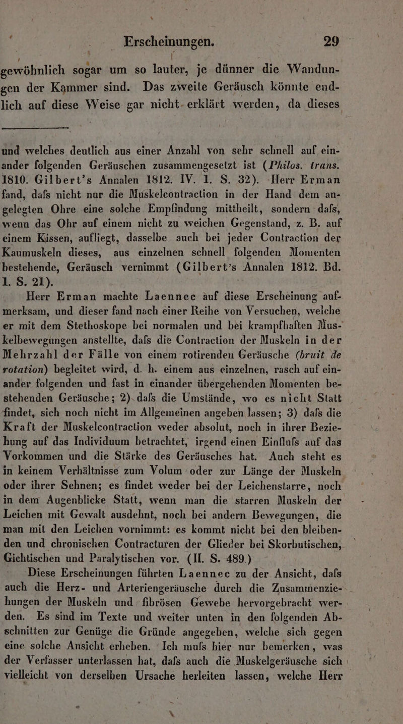% Frscheinungen. 29 \ \ 3 gewöhnlich sogar um so lauter, je dünner die Wandun- gen der Kammer sind. Das zweite Geräusch könnte end- lich auf diese Weise gar nicht- erklärt werden, da dieses und welches deutlich aus einer Anzahl von sehr schnell auf ein- ander folgenden Geräuschen zusammengesetzt ist (Philos. Irans. 1810. Gilbert’s Annalen 1812. IV. 1. S. 32). Herr Erman fand, dafs nicht nur die Muskelcontraclion in der Hand dem an- gelegten Ohre eine solche Empfindung mittheilt, sondern dafs, wenn das Ohr auf einem nicht zu weichen Gegenstand, z. B. auf einem Kissen, aufliegt, dasselbe auch bei jeder Contraction der Kaumuskeln dieses, aus einzelnen schnell folgenden Momenten bestehende, Geräusch vernimmt (Gilbert’s Annalen 1812. Bd. 1. S. 21). Herr Erman machte Laennee äuf diese Erscheinung auf- merksam, und dieser fand nach einer Reihe von Versuchen, welche er mit dem Stethoskope bei normalen und bei krampfhaften Mus- kelbewegungen anstellte, dafs die Contraction der Muskeln in der Mehrzahl der Fälle von einem rotirenden Geräusche (bruit de rotation) begleitet wird, d. h. einem aus einzelnen, rasch auf ein- ander folgenden und fast in einander übergehenden Momenten be- stehenden Geräusche; 2). dafs die Umstände, wo es nicht Statt findet, sich noch nicht im Allgemeinen angeben lassen; 3) dafs die Kraft der Muskelcontraction pr ut noch in ihrer Bezie- hung auf das Individuum betrachtet, irgend einen Einfluls auf das Vorkommen und die Stärke des Geräusches hat. Auch steht es in keinem Verhältnisse zum Volum ‘oder zur Länge der Muskeln oder ihrer Sehnen; es findet weder bei der Leichenstarre, noch in dem Augenblicke Statt, wenn man die starren Muskeln der Leichen mit Gewalt ausdehnt, noch bei andern Bewegungen, die man mit den Leichen vornimmt: es kommt nicht bei den bleiben- den und chronischen Contracturen der Glieder bei Skorbutischen, Gichtischen und Paralytischen vor. (II. S. 489.) Diese Erscheinungen führten Laennec zu der Ansicht, dafs auch die Herz- und Arteriengeräusche durch die Zusammenzie- . hungen der Muskeln und 'fibrösen Gewebe hervorgebracht wer- den. Es sind im Texte und weiter unten in den folgenden Ab- schnitten zur Genüge die Gründe angegeben, welche sich gegen eine solche Ansicht erheben. ‘Ich muls hier nur bemerken, was der Verfasser unterlassen hat, dafs auch die ‚Muskelgeräusche sich ı vielleicht von derselben Ursache herleiten lassen, welche Herr