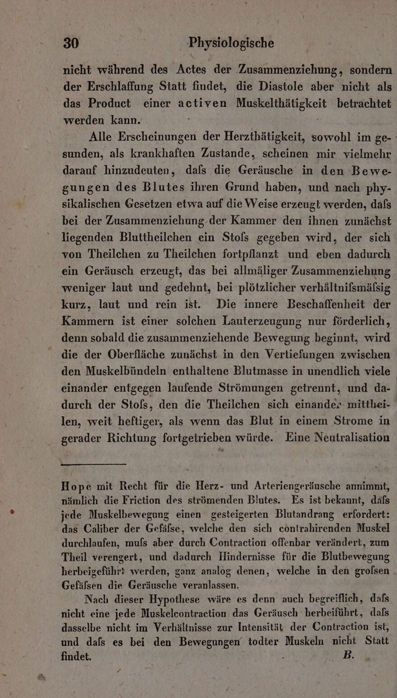 nicht während des Actes der Zusammenziehung, sondern der Erschlaffung Statt findet, die Diastole aber nicht als das Product einer activen Sn ar betrachtet werden kann. Alle Erscheinungen der Herzthätigkeit, sowohl im ge- sunden, als krankhaften Zustande, scheinen mir vielmehr darauf hinzudeuten, dafs die Geräusche in den Bewe- gungen des Blutes ihren Grund haben, und nach phy- sikalischen Gesetzen etwa auf die Weise erzeugt werden, dafs bei der Zusammenziehung-der Kammer den ihnen zunächst liegenden Bluttheilchen ein Stols gegeben wird, der sich von Theilchen zu Theilchen fortpflanzt und eben dadurch ein Geräusch erzeugt, das bei allmäliger Zusammenziehung weniger laut und gedehnt, bei plötzlicher verhältnifsmäfsig kurz, laut und rein ist. Die innere Beschaffenheit der Kammern ist einer solchen Lauterzeugung nur förderlich, denn sobald die zusammenziehende Bewegung beginnt, wird die der Oberfläche zunächst in den Vertiefungen zwischen den Muskelbündeln enthaltene Blutmasse in unendlich viele einander entgegen laufende Strömungen getrennt, und da- durch der Stofs, den die Theilchen sich einander- mitthei- len, weit heftiger, als wenn das Blut in einem Strome in gerader Richtung fortgetrieben würde. Eine Neutralisation Hope mit Recht für die Herz- und Arteriengeräusche annimnit, nämlich die Frietion des strömenden Blutes. Es ist bekannt, däfs jede Muskelbewegung einen gesteigerten Blutandrang erfordert: das Caliber der Gefäfse, welche den sich contrahirenden Muskel durchlaufen, mufs aber durch Contraction offenbar verändert, zum Theil verengert, und dadurch Hindernisse für die Blutbewegung herbeigeführ: werden, ganz analog denen, welche in den grolsen Gefäfsen die Geräusche veranlassen. Nach dieser Hypothese wäre es denn auch begreiflich, dafs nicht eine jede Muskelcontraction das Geräusch herbeiführt, dafs dasselbe nicht im Verhältnisse zur Intensität der Contraction ist, und dafs es bei den Bewegungen todter Muskeln nicht Statt findet. ' 2 EA L