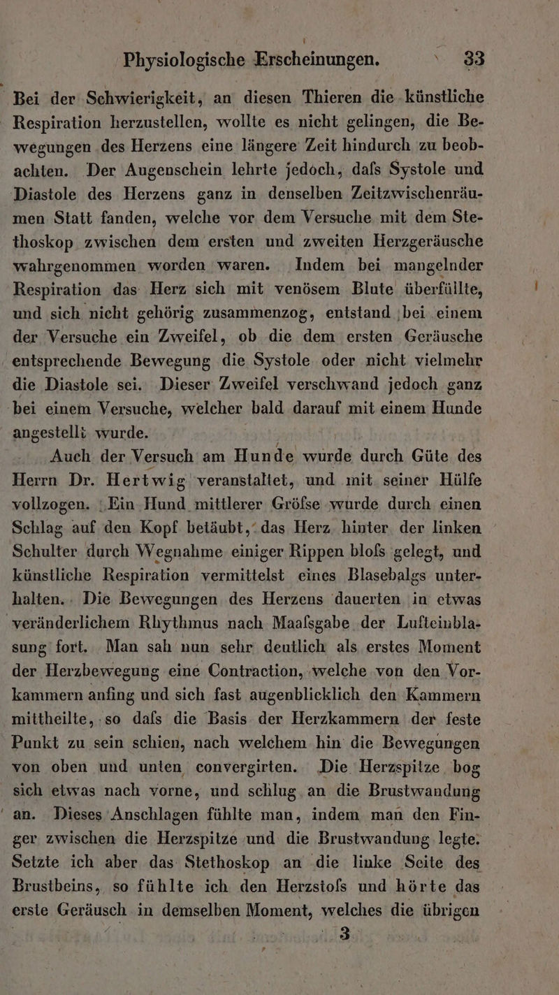 I Bei der Schwierigkeit, an diesen Thieren die künstliche | Respiration herzustellen, wollte es nicht gelingen, die Be- wegungen .des Herzens eine längere Zeit hindurch zu beob- achten. Der Augenschein lehrte jedoch, dafs Systole und 'Diastole des Herzens ganz in denselben Zeitzwischenräu- men Statt fanden, welche vor dem Versuche mit dem Ste- thoskop zwischen dem ersten und zweiten Herzgeräusche wahrgenommen worden waren. Indem bei mangelnder Respiration das Herz sich mit venösem Blute überfüllte, und sich nieht gehörig: zusammenzog, entstand ;bei einem der Versuche ein Zweifel, ob die dem ersten Geräusche ‚ entsprechende Bewegung die Systole oder nicht vielmehr die Diastole sei. Dieser: Zweifel verschwand jedoch ganz bei einem Versuche, welcher bald darauf mit einem Hunde angestelli wurde. Auch der Versuch am Hunde Ba durch Güte des Herrn Dr. Hertwig veranstaltet, und mit. seiner Hülfe vollzogen. ;‚Ein. Hund mittlerer Gröfse wurde durch einen Schlag auf den Kopf betäubt,“das Herz. hinter. der linken Schulter durch Wegnahme einiger Rippen blofs gelegt, und künstliche Respiration vermittelst eines Blasebalgs unter- halten... Die Bewegungen des Herzens dauerten in etwas ‚veränderlichem Rlythmus nach Maafsgabe der Lufteinbla- sung fort. Man sah nun sehr deutlich als erstes Moment der Herzbewegung eine Contraction, ‚welche von den Vor- kammern anfing und sich fast augenblicklich den Kammern mittheilte,:so dafs die Basis der Herzkammern der feste Punkt zu sein schien, nach welchem hin die Bewegungen von oben und unten convergirten.. ‚Die. Herzspilze bog sich etwas nach vorne, und schlug an die Bensörandann ‘an. Dieses 'Anschlagen fühlte man, indem man den Fin- ger. zwischen die Herzspitze und die Brustwandung legte. Setzte ich aber das Stethoskop an die linke Seite des Brustbeins, so fühlte ich den Herzstols und hörte das ersie Geräusch in demselben Moment, welches die übrigen