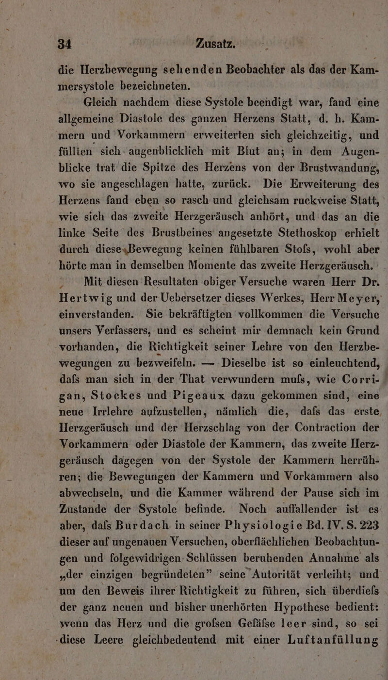 die Herzbewegung sehenden Beobachter als das der Kam- mersystole bezeichneten. Gleich nachdem diese Systole beendigt war, fand eine allgemeine Diastole des ganzen Herzens Statt, d. h. Kam- mern und Vorkammern erweiterten sich gleichzeitig, und füllten sich: augenblicklich mit Blut an; in dem Augen- blicke trat die Spitze des Herzens von der Brustwandung, wo sie angeschlagen hatte, zurück. Die Erweiterung des Herzens fand eben so rasch und gleichsam ruckweise Statt, wie sich das zweite Herzgeräusch anhört, und das an die linke Seite des Brustbeines angesetzte Stethoskop erhielt durch diesesBewegung keinen fühlbaren Stofs, wohl aber hörte man in demselben Momente das zweite Herzgeräusch. Mit diesen Resultaten obiger Versuche waren Herr Dr. Hertwig und der Uebersetzer dieses Werkes, Herr Meyer, einverstanden. Sie bekräftigten vollkommen die Versuche unsers Verfassers, und es scheint mir demnach kein Grund vorhanden, die Richtigkeit seiner Lehre von den Herzbe- wegungen zu ‚bezweifeln. — Dieselbe ist so einleuchtend, dafs man sich in der That verwundern muls, wie Corri- gan, Stockes und Pigeaux dazu gekommen sind, eine neue Irrlehre aufzustellen, nämlich die, dafs das erste, Herzgeräusch und der Herzschlag von der Contraction der Vorkammern oder Diästole der Kammern, das zweite Herz- geräusch dagegen von der Systole der Kammern herrüh- ren; die Bewegungen der Kammern und Vorkammern also abwechseln, und die Kammer während der Pause sich im Zustande der Systole befinde. Noch auflallender ist es aber, dals Burdach in seiner Physiologie Bd. IV. S. 223 dieser auf ungenauen Versuchen, oberflächlichen Beobachtun- gen und folgewidrigen- Schlüssen berubenden Annahme als „der einzigen begründeten” seine Autorität verleiht; und um den Beweis ihrer Richtigkeit zu führen, sich überdiels . der ganz neuen und bisher unerhörten Hypothese bedient: wenn das Herz und die grolsen Gefälse leer sind, so sei ‚diese Leere gleichbedeutend mit einer Luftanfüllung