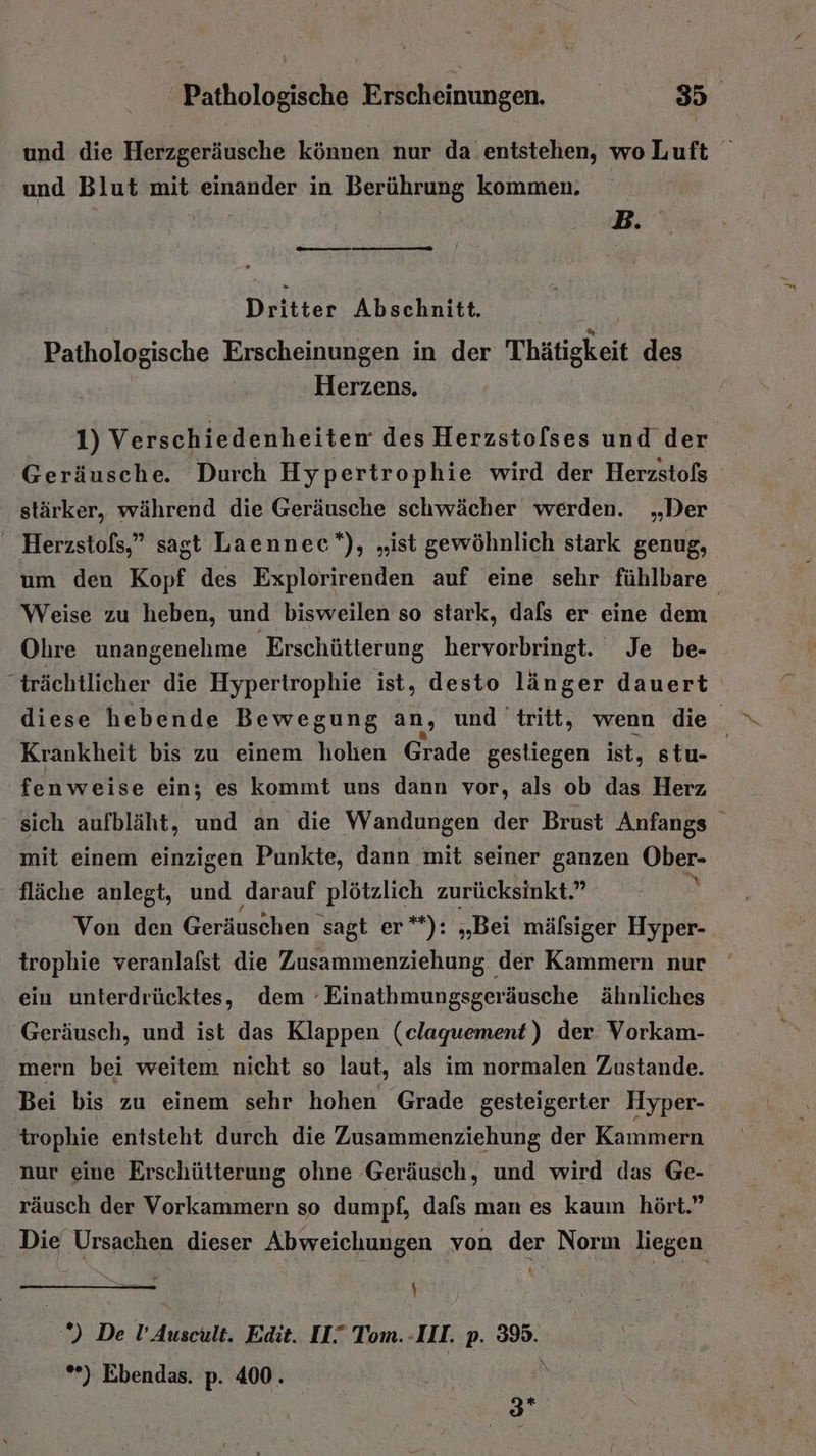und die Herzgeräusche können nur da entstehen, woLuft und Blut mit einander in Berührung kommen. B. — Dritter Abschnitt. Pathologische Erscheinungen in der Thätigkeit des Herzens. 1) Verschiedenheiten des Herzstolses und der Geräusche. Durch Hypertrophie wird der Herzstofs stärker, während die Geräusche schwächer werden. „Der ' Herzstofs,” sagt Laennec*), „ist gewöhnlich stark genug, um den Kopf des Explorirenden auf eine sehr fühlbare Weise zu heben, und bisweilen so stark, dafs er eine dem Ohre unangenehme Erschütlerung hervorbringt. Je be- “trächtlicher die Hypertrophie ist, desto länger dauert diese hebende Bewegung an, und tritt, wenn die Krankheit bis zu einem holien Grade gestiegen ist, stu- fenweise ein; es kommt uns dann vor, als ob das Herz sich aufbläht, und an die Wandungen der Brust Anfangs mit einem einzigen Punkte, dann mit seiner ganzen Ober- fläche anlegt, und darauf plötzlich zurücksinkt.” A Von den Geräuschen sagt er**): „Bei mälsiger Hyper- trophie veranlalst die Zusammenziehung der Kammern nur ein unterdrücktes, dem -Einathmungsgeräusche ähnliches Geräusch, und ist das Klappen (claquement) der Vorkam- mern bei weitem nicht so laut, als im normalen Zustande. Bei bis zu einem sehr hohen Grade gesteigerter Hyper- trophie entsteht durch die Zusammenziehung der Kammern nur eine Erschütterung ohne Geräusch, und wird das Ge- räusch der Vorkammern so dumpf, dafs man es kaum hört.” Die Ursachen dieser Abweichungen von der Norm liegen EEE | *) De l’Auscult. Edit. II.” Tom.-III. p. 39. *) Ebendas. p. 400. \ 0