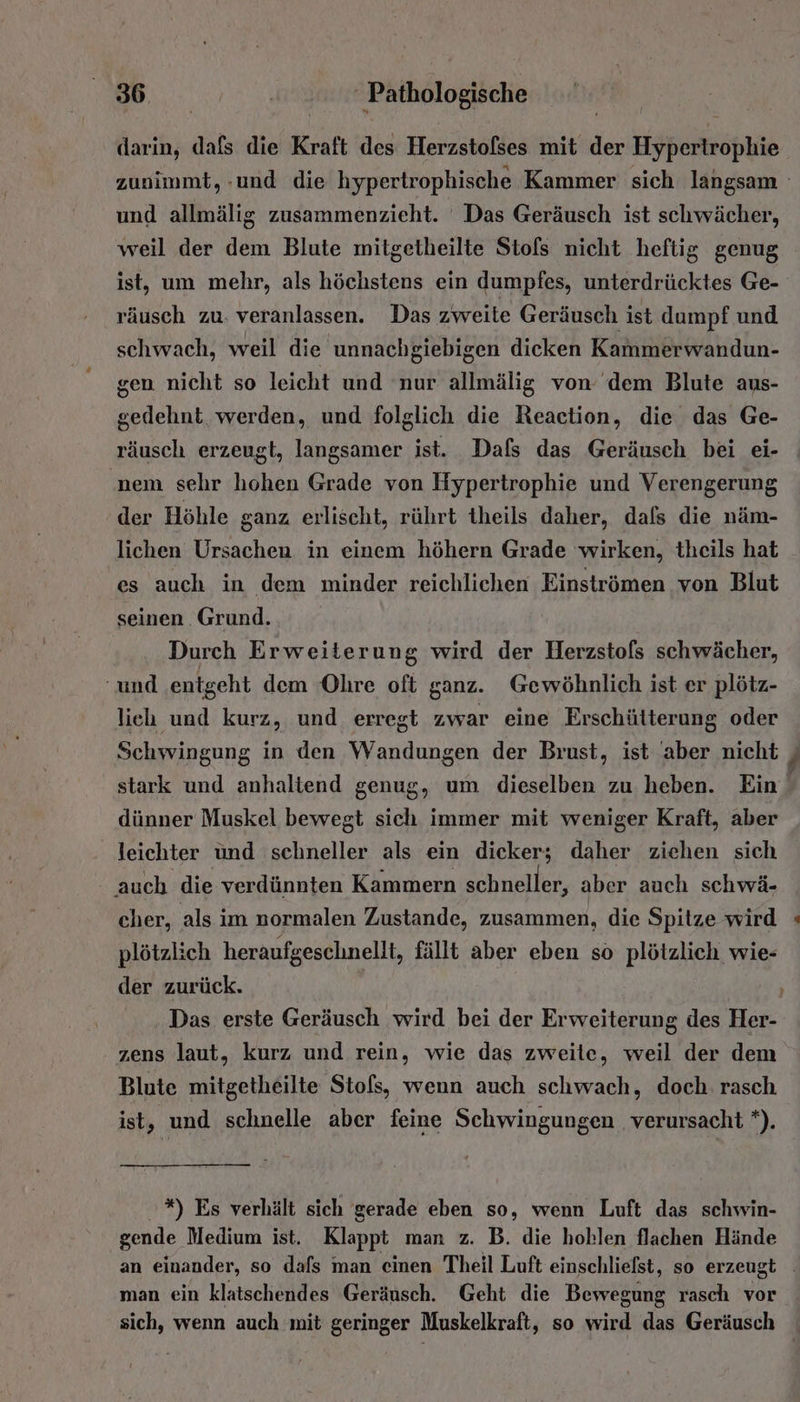 darin, dafs die Kraft des Herzstofses mit der Hypertrophie und allmälig zusammenzieht. Das Geräusch ist schwächer, weil der dem Blute mitgetheilte Stofs nicht heftig genug ist, um mehr, als höchstens ein dumpfes, unterdrücktes Ge- räusch zu. veranlassen. Das zweite Geräusch ist dumpf und schwach, weil die unnachgiebigen dicken Kammerwandun- gen nicht so leicht und nur allmälig von dem Blute aus- gedehnt werden, und folglich die Reaction, die das Ge- räusch erzeugt, langsamer ist. Dafs das Geräusch bei ei- nem sehr hohen Grade von Hypertrophie und Verengerung der Höhle ganz erlischt, rührt theils daher, dafs die näm- lichen Ursachen in einem höhern Grade wirken, theils hat es auch in dem minder reichlichen Einströmen von Blut seinen Grund. Durch Erweiterung wird der Herzstofs schwächer, ‘und ‚entgeht dem Ohre oft ganz. Gewöhnlich ist er plötz- lieh und kurz, und erregt zwar eine Erschütterung oder Schwingung in den Wandungen der Brust, ist aber nicht stark und anhaltend genug, um dieselben zu. heben. Ein dünner Muskel bewegt sich immer mit weniger Kraft, aber leichter und schneller als ein dicker; daher ziehen sich auch die verdünnten Kammern schneller, aber auch schwä- cher, als im normalen Zustande, zusammen, die Spitze wird plötzlich heraufgeschnellt, fällt aber eben so plötzlich wie- der zurück. zens laut, kurz und rein, wie das zweite, weil der dem Blute mitgetheilte Stofs, wenn auch schwach, doch. rasch ist, und schnelle aber feine Schwingungen verursacht *). '*) Es verhält sich gerade eben so, wenn Luft das schwin- gende Medium ist. Klappt man z. B. die hohlen flachen Hände Fr. man ein klatschendes Geräusch. Geht die Bewegung rasch vor