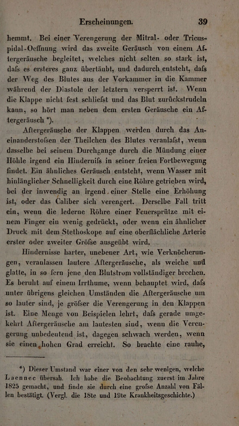 hemmt. Bei einer Verengerung der Mitral- oder Trieus- pidal-Ocffnung wird das zweite Geräusch von einem Af- iergeräusche begleitet, welches nicht selten so. stark ist, dals es ersteres ganz übertäubt, und dadurch entsteht, dafs der Weg des Blutes aus der Vorkammer in die Kammer während der Diastole der letztern versperrt ist. : Wenn die Klappe nicht fest schliefst und das Blut zurückstrudeln kann, so hört man neben dem ersten Geräusche ein Ar tergeräusch *). Aftergeräusche a Klappen werden durch das An- einanderstolsen der Theilchen des Blutes veranlafst, wenn dasselbe bei seinem Durchgange durch die Mündung einer Höhle irgend ein Hindernils in seiner freien Fortbewegung findet. Ein ähnliches Geräusch entsteht, wenn Wasser mit hinlänglicher Schnelligkeit durch eine Röhre getrieben wird, bei der inwendig an irgend.einer Stelle eine Erhöhung ist, oder das Caliber sich verengert. Derselbe Fall tritt ein, wenn die lederne Röhre einer Feuersprütze mit ei- nem Finger ein wenig gedrückt, oder wenn ein ähnlicher Druck. mit dem Stethoskope auf eine oberflächliche Arterie erster oder zweiter Grölse ausgeübt wird. Hindernisse harter, unebener Art, wie Verknöcherun- gen, veranlassen lautere Aftergeräusche, als weiche und glatte, in so fern jene ‚den Blutstrom vollständiger brechen, Es beruht auf einem Irrihume, wenn behauptet wird, dafs unter übrigens gleichen Umständen die Aftergeräusche um so lauter sind, je grölser die Verengerung in den Klappen ist. Eine Menge von Beispielen lehrt, dafs gerade umge- kehrt Aftergeräusche am lautesten sind, wenn die Veren- gerung unbedeutend ist, dagegen schwach werden, wenn sie einen,hohen Grad. erreicht. So brachte eine rauhe, re N 42 *) Dieser Umstand war einer von den sehr wenigen, welche Laennec übersah. Ich habe je Beobachtung zuerst im Jahre 1825 gemacht, und finde sie durch eine BE Anzahl ven Fäl- len bestätigt. (Vergl. die 18te und 19te Krankheitsgeschichte.)