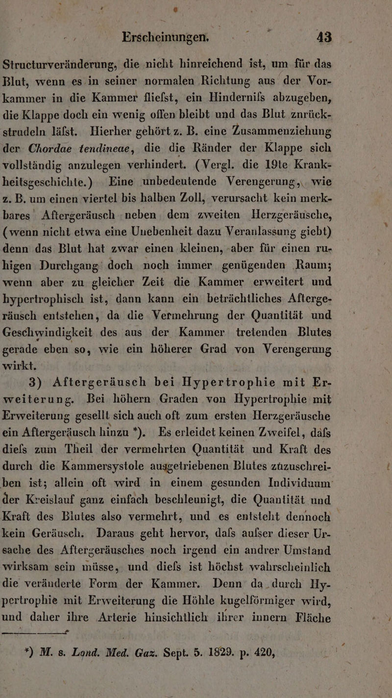 Erscheinungen, i 43 Structurveränderung, die nicht hinreichend ist, um für das Blut, wenn es in seiner normalen Richtung aus der Vor- kammer in die Kammer fliefst, ein Hindernifs abzugeben, die Klappe doch ein wenig offen bleibt und das Blut znrück- strudeln läfst. Hierher gehört z. B. eine Zusammenziehung der. Chordae tendineae, die die Ränder der Klappe sich vollständig anzulegen verhindert. (Vergl. die 19te Krank- heitsgeschichte.) Eine unbedeutende Verengerung,,\. wie z.B. um einen viertel bis halben Zoll, verursacht kein merk- bares Aftergeräusch neben, dem zweiten Herzgeräusche, (wenn nicht etwa eine Unebenheit dazu Veranlassung giebt) denn das Blut hat zwar einen kleinen, -aber für einen ru- higen Durchgang’ doch noch immer genügenden ‚Raum; wenn aber zu gleicher Zeit die Kammer erweitert und hypertrophisch ist, dann kann ein beträchtliches Afterge- räusch entstehen, da die Vermehrung der Quantität und Geschwindigkeit des aus der Kammer treienden Blutes gerade eben so, wie ein höherer Grad von Verengerung . wirkt. 3) Allirsäsansch bei Hoiubadkonhäe mit Er- weiterung. Bei höhern Graden von Hypertrophie mit Erweiterung gesellt sich auch oft zum ersten Herzgeräusche ein Aftergeräusch hinzu *). Es erleidet keinen Zweifel, dafs diefs zum Theil der vermehrten Quantität und Kraft des durch die Kammersystole auggetriebenen Blutes zuzuschrei- ben ist; allein oft wird in einem gesunden Individuum der Kreislauf ganz einfach beschleunigt, die Quantität und Kraft des Biutes also vermehrt, und es entsteht dennoch kein Geräusch. Daraus geht hervor, dafs aulser dieser Ur- sache des Aftergeräusches noch irgend ein andrer Umstand wirksam sein müsse, und diefs ist höchst wahrscheinlich die veränderte Form der Kammer. Denn da_durch UHy- pertrophie mit Erweiterung die Höhle kugelförmiger wird, und daher ihre Arterie hinsichtlich ihrer innern Fläche = — *) M. s. Lond. Med. Gaz. Sept. 5. 1829. p. 420,