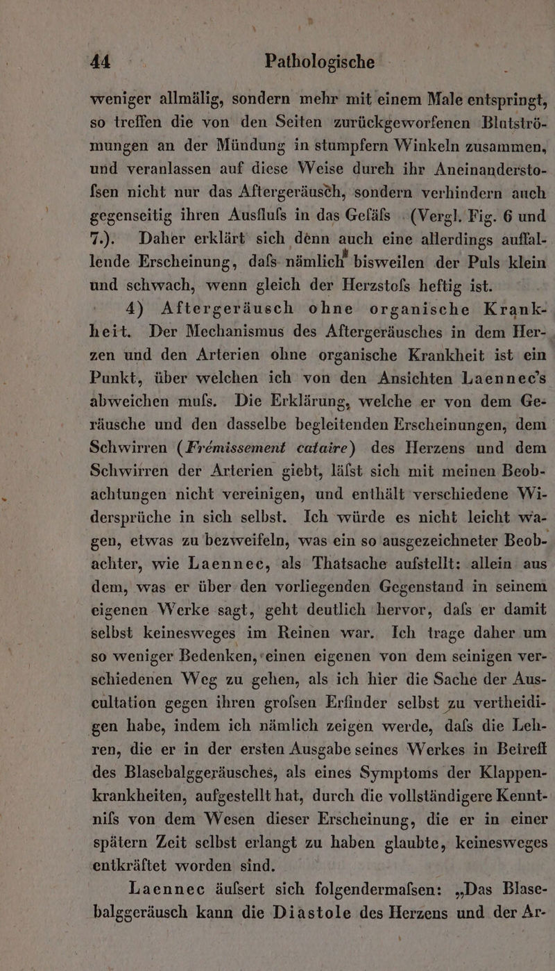 weniger allmälig, sondern mehr mit einem Male entspringt, so treffen die von den Seiten zurückgeworfenen ‘Blutströ- mungen an der Mündung in stumpfern Winkeln zusammen, und veranlassen auf diese Weise dureh ihr Aneinandersto- fsen nicht nur das Aftergeräusch, sondern verhindern auch gegenseitig ihren Ausfluls in das Gefäls . (Vergl. Fig. 6 und 7.). Daher erklärt‘ sich denn ro eine alters auflal- lende Erscheinung, dafs nämlich“ bisweilen der Puls klein und schwach, wenn gleich der Herzstols heftig ist. 4) Aftergeräusch ohne organische Krank- heit. Der Mechanismus des Aftergeräusches in dem Her- zen und den Arterien ohne organische Krankheit ist ein Punkt, über welchen ich von den Ansichten Laennec’s abweichen muls. Die Erklärung, welche er von dem Ge: räusche und den dasselbe begleitenden Erscheinungen, dem Schwirren (Fremissement calaire) des Herzens und dem Schwirren der Arterien giebt, läfst sich mit meinen Beob- achtungen nicht vereinigen, und enthält verschiedene Wi- dersprüche in sich selbst. Ich würde es nicht leicht wa- gen, etwas zu bezweifeln, was ein so ausgezeichneter Beob- achter, wie Laennec, als Thatsache aufstellt: allein aus dem, was er über den vorliegenden Gegenstand in seinem eigenen Werke sagt, geht deutlich hervor, dafs er damit selbst keinesweges im Reinen war. Ich trage daher um so weniger Bedenken, 'einen eigenen von dem seinigen ver- schiedenen Weg zu gehen, als ich hier die Sache der Aus- cultation gegen ihren grolsen Erfinder selbst zu vertheidi- gen habe, indem ich nämlich zeigen werde, dafs die Leh- ren, die er in der ersten Ausgabe seines Werkes in Beirefl des Blasebalggeräusches, als eines Symptoms der Klappen- krankheiten, aufgestellt hat, durch die vollständigere Kennt- nils von dem Wesen dieser Erscheinung, die er in einer spätern Zeit selbst erlangt zu haben glaubte, keinesweges entkräftet worden sind. Laennec äufsert sich folgendermafsen: „Das Blase- balggeräusch kann die Diastole des Herzens und der Ar- %