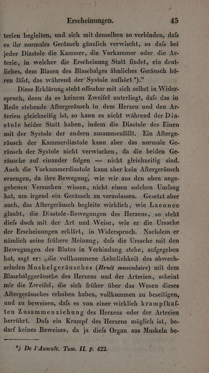 F Erscheinungen. 45 ' terien begleiten, und sich mit denselben so verbinden, dafs es ihr normales Geräusch gänzlich verwischt, so dals bei jeder Diastole die Kammer, die Vorkammer oder die Ar- terie, in welcher die Erscheinung Statt findet, ein deut- liches, dem Blasen des Blasebalges ähnliches Geräusch hö- ren läfst, das während der’ Systole aufhört *).” Diese Erklärung steht offenbar mit sich selbst in Wider- spruch, denn da es keinem Zweifel unterliegt, dafs das in Rede stehende Aftergeräusch in dem Herzen und den Ar- terien gleichzeitig ist, so kann es nicht während der Dia- stole beider Statt haben, indem die Diastole des Einen mit der Systole der andern zusammenfällt. Ein Afterge- räusch der Kammerdiastole kann aber das normale Ge- räusch der Systole nicht verwischen, da die beiden Ge- räusche auf einander folgen — nicht gleichzeitig sind. Auch die Vorkammerdiastole kann aber kein Aftergeräusch erzeugen, da ihre Bewegung, wie wir aus den oben ange- gebenen Versuchen wissen, nicht einen solchen Umfang hat, um irgend ein Geräusch zu veranlassen. Gesetzt aber auch, das Aftergeräusch begleite wirklich, wie Laennec glaubt, die Diastole-Bewegungen des Herzens, so’ steht diefs doch mit der Art und Weise, wie er die Ursache der Erscheinungen erklärt, in Widerspruch. Nachdem er nämlich seine frühere Meinung, dafs die Ursache mit den Bewegungen des Blutes in Verbindung stehe, aufgegeben hat, sagt er: „die vollkommene Aehnlichkeit des abwech- selnden Muskelgeräusches (Bruit musculaire) mit dem . Blasebalggeräusehe des Herzens und der Arterien, scheint mir die Zweifel, die sich früher über das Wesen dieses ‚ Aftergeräusches erhoben haben, vollkommen zu beseitigen, und zu beweisen, dafs es von einer wirklich krampfhaf- ten Zusammenziehung des Herzens oder der Arterien ‚herrührt. Dafs ein Krampf des Herzens möglich ist, be- darf keines Beweises, da ja diels Organ aus Muskeln be-