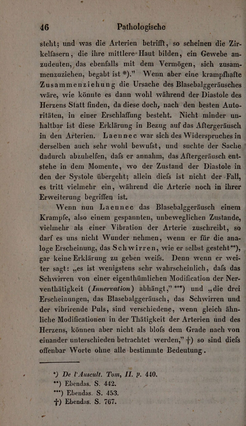 steht; und was die Arterien betrifft, so scheinen die Zir- kelfasern , die ihre mittlere-Haut bilden, ein Gewebe an- zudeuten, das ebenfalls mit dem Vermögen, sich zusam- ınenzuziehen, begabt ist *).” Wenn aber eine krampfhafte | Zusammenziehung die Ursache des Blasebalggeräusches wäre, wie könnte es dann wohl während der Diastole des Herzens Statt finden, da diese doch, nach den besten Auto- ritäten, in einer Erschlaffung besteht. Nicht minder un- haltbar ist diese Erklärung in Bezug auf das Aftergeräusch in. den Arterien. Laennec war sich des Widerspruches in derselben auch sehr wohl bewufst, und suchte der Sache ' dadurch abzuhelfen, dafs er annahm, das Aftergeräusch ent- stehe in dem Momente, wo der Zustand der Diastole in den der Systole übergeht; allein diefs ist nicht der -Fall, es tritt vielmehr ein, während die Arterie noch in ihrer Erweiterung begriffen ist. Wenn nun Laennec das Blasebalggeräusch einem Krampfe, also einem gespannten, unbeweglichen Zustande, vielmehr als einer Vibration der Arterie zuschreibt, so darf es uns nicht Wunder nehmen, wenn er für die ana- loge Erscheinung, das Schwirren, wie er selbst gesteht**), gar keine Erklärung zu geben weils. Denn: wenn er wei- - ter sagt: „es ist wenigstens sehr wahrscheinlich, dafs das. Schwirren von einer eigenthümlichen Modification der Ner- venthätigkeit (Innervation) abhängt,” **) und „die drei Erscheinungen, das Blasebalggeräusch, das Schwirren und der vibrirende Puls, sind verschiedene, wenn gleich ähn- liche Modificationen in der Thätigkeit der Arterien und des ‚Herzens, können aber nicht als blofs dem Grade nach von einander unterschieden betrachtet werden,” +) so sind diels offenbar Worte ohne alle bestimmte Bedeutung. *) De U’ Auscult. Tom, II. p. 440. **) Ebendas. S. 442. “*) Ebendas. S. 453. 7) Ebendas. S. 767.