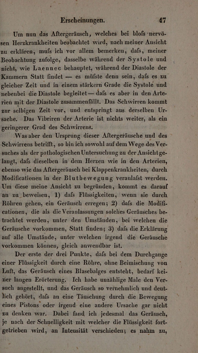 Um nun das Aftergeräusch, welches bei blofs ‘nervö- sen Herzkrankheiten beobachtet wird, nach meiner Ansicht zu erklären, mufs ich vor allem bemerken, dafs, meiner Beobachtung zufolge, dasselbe wälırend der Systole und nicht, wie Laennec behauptet, während der Diastole der Kammern Statt findet — es müfste denn sein, dafs es zu gleicher Zeit und in einem stärkern Grade die Sytole und nebenbei die Diastole begleitet — dafs es aber in den Arte- rien mit der Diastole zusammenfällt. Das Schwirren kommt zur selbigen Zeit vor, und entspringt aus. derselben Ur- sache. Das Vibriren der Arterie ist nichts weiter, als ein geringerer Grad des Schwirrens. ‚Wasaber den Ursprung dieser Aftergeräusche und des Schwirrens betrifft, so bin ich sowohl auf dem Wege des Ver- suches als der pathologischen Untersuchung zu der Ansichtge- langt, dafs dieselben in dem Herzen wie in den Arterien, ebenso wie das Aftergeräusch bei Klappenkrankheiten, durch Modificationen in der Blutbewegung veranlalst werden. Um diese meine Ansicht zu begründen, kommt es darauf - 'an zu_beweisen, 1) dafs Flüssigkeiten, wenn sie durch Röhren gehen, ein Geräusch erregen; 2) dafs die Modifi- cationen, die als die Veranlassungen solches Geräusches be- trachtet werden, unter den Umständen, bei welchen die Geräusche vorkommen, Statt finden; 3) dafs die Erklärung auf alle Umstände, unter welchen irgend die Geräusche vorkommen können, gleich anwendbar ist. Der erste der drei Punkte, dafs bei dem Durchgange einer Flüssigkeit durch eine Röhre, ohne Beimischung von Luft, das Geräusch eines Blasebalges entsteht, bedarf kei- ner langen Erörterung. Ich habe unzählige Male den Ver- such angestellt, und das Geräusch so vernehmlich und deut- lich gehört, dafs an eine Täuschung durch die Bewegung eines Pistons oder irgend eine andere Ursache gar nicht ‚zu denken war. Dabei fand ich jedesmal das Geräusch, je nach der Schnelligkeit mit welcher die Flüssigkeit fort- getrieben wird, an Intensität verschieden; es nahm zu, Pr