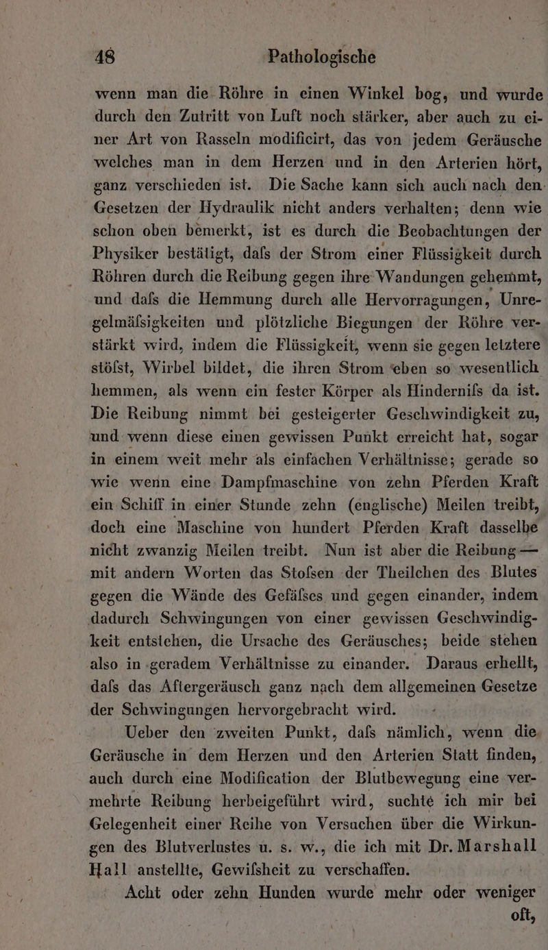 wenn man die Röhre in einen Winkel bog, und wurde durch den Zutritt von Luft noch stärker, aber auch zu ei- ner Art von Rasseln modifieirt, das von jedem Geräusche welches man in dem Herzen und in den Arterien hört, ganz verschieden ist. Die Sache kann sich auch nach den. Gesetzen der Hydraulik nicht anders verhalten; denn wie schon oben bemerkt, ist es durch die Beobachtungen der Physiker bestätigt, dafs der Strom einer Flüssigkeit durch Röhren durch die Reibung gegen ihre‘ Wandungen gehemmt, und dafs die Hemmung durch alle Hervorragungen , Unre- gelmäfsigkeiten und plötzliche Biegungen der Röhre ver- stärkt wird, indem die Flüssigkeit, wenn sie gegen letztere stölst, Wirbel bildet, die ihren Strom ‘eben so wesentlich hemmen, als wenn ein fester Körper als Hindernils da ist. Die Reibung nimmt bei gesteigerter Geschwindigkeit zu, und wenn diese einen gewissen Punkt erreicht hat, sogar in einem weit mehr als einfachen Verhältnisse; gerade so wie wenn eine: Dampfmaschine von zehn Pferden Kraft ein Schiff. in einer Stunde zehn (englische) Meilen treibt, doch eine Maschine von hundert Pferden Kraft dasselbe nicht zwanzig Meilen treibt. Nun ist aber die Reibung — mit andern Worten das Stofsen der Theilchen des Blutes gegen die Wände des Gefälses und gegen einander, indem ‚dadurch Schwingungen von einer gewissen Geschwindig- keit entstehen, die Ursache des Geräusches; beide stehen also in :geradem Verhältnisse zu einander. Daraus erhellt, dafs das Aftergeräusch ganz nach dem allgemeinen Gesetze der Schwingungen hervorgebracht wird. Ueber den 'zweiten Punkt, dafs nämlich, wenn die, Geräusche in dem Herzen und den Arterien Statt finden, auch durch eine Modifieation der Blutbewegung eine ver- mehrte Reibung herbeigeführt wird, suchte ich mir bei Gelegenheit einer Reihe von Versuchen über die Wirkun- gen des Blutverlustes u. s. w., die ich mit Dr. Marshall Hall anstellte, Gewilsheit zu verschaffen. Acht oder zehn Hunden wurde mehr oder weniger oft,
