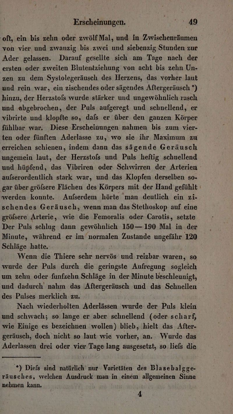 oft, ein bis zehn oder zwölf Mal, und in Zwischenräumen von vier und zwanzig bis zwei und siebenzig Stunden zur Ader gelassen. Darauf gesellte sich am Tage nach der ersten oder zweiten Blutentziehung von acht bis zehn Un- zen zu dem Systolegeräusch des Herzens, das vorher laut und rein war, ein zischendes oder sägendes Aftergeräusch *) hinzu, der Herzstols wurde stärker und ungewöhnlich rasch und abgebrochen, der Puls aufgeregt und schnellend, er vibrirte und klopfte so, dafs er über den ganzen Körper fühlbar war. Diese Erscheinungen nahmen bis zum vier- ten oder fünften Aderlasse zu, wo sie ihr Maximum zu erreichen schienen, indem dann das sägende Geräusch ungemein laut, der Herzstols und Puls heftig schnellend aufserordentlich stark war, und das Klopfen derselben so- ‚gar über gröfsere Flächen des Körpers mit der Hand gefühlt werden konnte. Aufserdem hörte man deutlich ein zi- schendes Geräusch, wenn man das Stethoskop auf eine größsere Arterie, wie die Femoralis oder Carotis, setzte Der Puls schlug dann gewöhnlich 150— 190 Mal in der Minute, während er im normalen Zustande ungefähr 120 Schläge hatte. Wenn die Thiere in nervös und reizbar. waren, so wurde der Puls durch die geringste Aufregung sogleich um zehn oder funfzehn Schläge in der Minute beschleunigt, des Pulses merklich zu. Nach wiederholten Aderlässen wurde der Puls klein und schwach; so lange er aber schnellend (oder scharf, wie Einige es bezeichnen wollen) blieb, ‚hielt das After- geräusch, doch nicht so laut wie vorher, an. . Wurde das Aderlassen drei oder vier Tage lang ausgesetzt, so.liels die *) Diels sind natürlich’ nur Varietäten des Blasebalgge- räusches, welchen Ausdruck ‚man in einem allgemeinen Sinne nebmen kann. 4 a