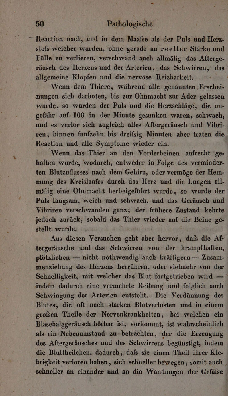 — Reaction nach, und in dem Maalse als der Puls und Herz- stols weicher wurden, ohne gerade an reeller Stärke und Fülle zu verlieren, verschwand auch allmälig das Afterge- räusch des Herzens und der Arterien, das Schwirren,‘ das allgemeine Klopfen und die nervöse Reizbarkeit. k Wenn dem Thiere, während alle genannten ‚Erschei- nungen sich darboten, bis zur Ohnmacht zur Ader gelassen wurde, so wurden der Puls und die Herzschläge, die un- gefähr auf»100 in der Minute gesunken waren, schwach, und es verlor sich zugleich alles Aftergeräusch und Vibri- ren; binnen funfzehn bis: dreifsig Minuten aber traten die Reaction und alle Symptome wieder ein. Wenn das Thier an den Vorderbeinen aufrecht ge- halten wurde, wodurch, entweder in Folge des verminder- ten Blutzuflusses nach dem Gehirn, oder vermöge der Hem- mung des Kreislaufes durch das Herz und die Lungen all- mälig eine Ohnmacht herbeigeführt wurde, so wurde der Puls langsam, weich und schwach; und das Geräusch und Vibriren verschwanden ganz; der frühere Zustand kehrte jedoch zurück, sobald Ga Thier wieder auf die Beine ge- stellt wurde. Aus diesen Versuchen 2% He hervor, dafs die Af- tergeräusche und das Schwirren von der krampfhaften, plötzlichen — nieht nothwendig auch kräftigern — Zusam- . menziehung des Herzens herrühren, oder vielmehr von der | . Schnelligkeit, mit welcher das Blut fortgetrieben wird — indem dadurch eine vermehrte Reibung und folglich auch Schwingung der Arterien entsteht. Die Verdünnung des Blutes, die oft nach starken Blutverlusten und in einem grolsen Theile der Nervenkrankheiten, bei welchen ein Blasebalggeräusch hörbar ist, vorkommt, ist wahrscheinlich als ein ’Nebenumstand zu. betrachten, der die Erzeugung des Aftergeräusches und des Schwirrens begünstigt, indem die Bluttheilchen, dadurch, dafs. sie einen Theil ihrer Kle- brigkeit verloren haben, sich schneller bewegen, somit auch | schneller an einander und an die Wandungen der Gefälse