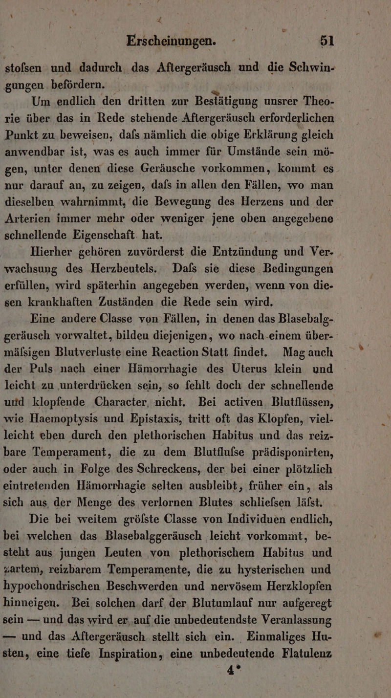 \ | “ 4 Erscheinungen. - 51 stolsen und dadurch, das Aiergech und die Schwin- gungen befördern. _ Um endlich den dritten zur Bestätigung unsrer Theo- rie über das in Rede stehende Aftergeräusch erforderlichen Punkt zu beweisen, dafs nämlich die obige Erklärung gleich anwendbar ist, was es auch immer für Umstände sein mö- gen, unter denen diese Geräusche vorkommen, kommt es nur darauf an, zu zeigen, dals in allen den Fällen, wo man dieselben wahrnimmt, die Bewegung des Herzens und der Arterien immer mehr oder weniger jene oben angegebene schnellende Eigenschaft. hat. Hierher gehören zuvörderst die Entzündung ond Ver- wachsung des ‚Herzbeutels. Dafs sie diese Bedingungen erfüllen, wird späterhin angegeben werden, wenn von die- sen krankhaften Zuständen die Rede sein wird, Eine andere Classe von Fällen, in denen das Blasebalg- geräusch vorwaltet, bildeu diejenigen, wo nach-einem über- mälsigen Blutverluste'eine Reaction Statt findet. Mag auch der Puls nach einer Hämorrhagie des Uterus klein und leicht zu ‚unterdrücken sein, so fehlt doch der schnellende und klopfende Character, nicht. Bei activen. Blutflüssen, wie Haemoptysis und Epistaxis, tritt oft das Klopfen, viel- leicht eben durch den plethorischen Habitus und das reiz- bare Temperament, die zu dem Blutflufse prädisponirten, oder auch in Folge des Schreckens, der bei einer plötzlich eintretenden Hämorrhagie selten ausbleibt, früher ein, als sich aus, der Menge des verlornen Blutes schlielsen läfst. Die bei weitem gröfste Classe von Individuen endlich, bei welchen das Blasebalggeräusch leicht. vorkommt, be- stelt aus jungen Leuten von plethorischem Habitus und zartem, reizbarem Temperamente, die zu hysterischen und hypochondrischen Beschwerden und nervösem Herzklopfen hinneigen. Bei solchen. darf der Blutumlauf nur aufgeregt sein — und das wird er..auf die unbedeutendste Veranlassung — und das Aftergeräusch. stellt sich ein. Einmaliges Hu- sten, eine tiefe Inspiration, eine unbedeutende Flatulenz 4”