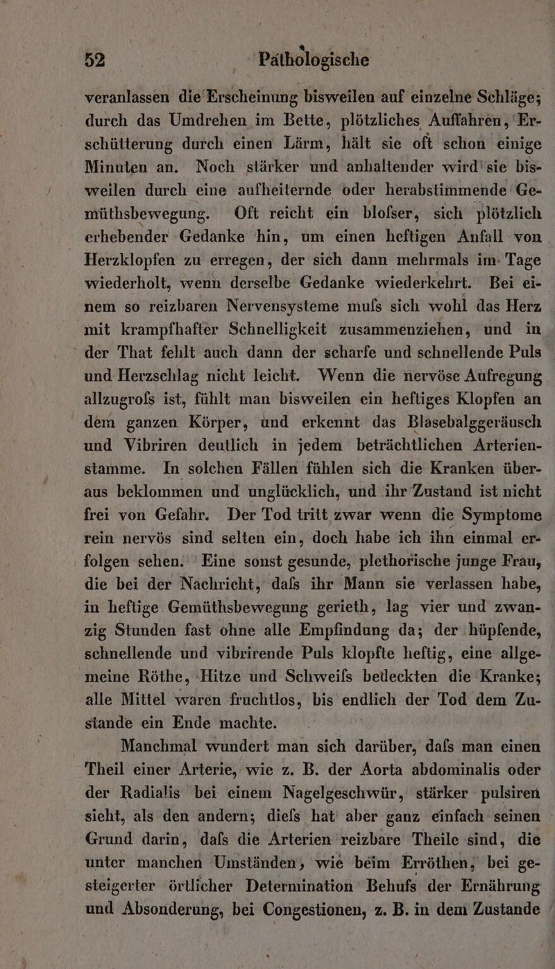 veranlassen die Er ‚scheinung bisweilen auf einzelne Schläge; durch das Umdrehen im Bette, plötzliches Auflahren, 'Er- schütterung durch einen Lärm, hält sie oft schon einige Minuten an. Noch stärker und anhaltender wird'sie bis- weilen durch eine aufheiternde oder herabstimmende Ge- müthsbewegung. Oft reicht ein blolser, sich plötzlich erhebender Gedanke hin, um einen heftigen Anfall von Herzklopfen zu erregen, der sich dann mehrmals im: Tage wiederholt, wenn derselbe Gedanke wiederkehrt. Bei ei- 'nem so reizbaren Nervensysteme mufs sich wohl das Herz mit krampfhafter Schnelligkeit zusammenziehen, und in ‘ der That fehlt auch dann der scharfe und schnellende Puls und Herzschlag nicht leicht. Wenn die nervöse Aufregung allzugrofs ist, fühlt man bisweilen ein heftiges Klopfen an dem ganzen Körper, und erkennt das Blasebalggeräusch und Vibriren deutlich in jedem beträchtlichen Arterien- stamme. In solchen Fällen fühlen sich die Kranken über- aus beklommen und unglücklich, und ihr Zustand ist nicht frei von Gefahr. Der Tod tritt zwar wenn die Symptome rein nervös sind selten ein, doch habe ich ihn einmal er- folgen sehen. Eine sonst gesunde, plethorische junge Frau, die bei der Nachricht, dafs ihr Mann sie verlassen habe, in heftige Gemüthsbewegung gerieth, lag vier und zwan- zig Stunden fast ohne alle Empfindung da; der hüpfende, schnellende und vibrirende Puls klopfte heftig, eine allge- meine Röthe, Hitze und Schweils bedeckten die Kranke; alle Mittel waren fruchtlos, bis endlich der Tod dem Zu- stande ein Ende machte. | Manchmal wundert man sich darüber, dafs man einen Theil einer Arterie, wie z. B. der Aorta abdominalis oder der Radialis bei einem Nagelgeschwür, stärker pulsiren sieht, als den andern; diefs hat’ aber ganz einfach seinen Grund darin, dafs die Arterien 'reizbare Theile sind, die unter manchen Umständen, wie beim Erröthen, bei ge- steigerter örtlicher Determination Behufs der Ernährung und Absonderung, bei Congestionen, z. B. in dem Zustande