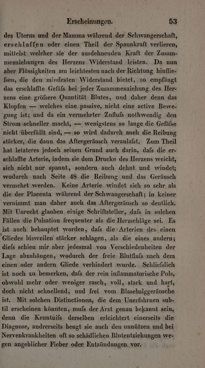 des Uterus und der Mamma während der Schwangerschaft, erschlaffen oder einen Theil der Spannkraft verlieren, mittelst welcher sie‘ der ausdehnenden Kraft der Zusam- menziehungen des Herzens Widerstand leisten. Da nun aber Flüssigkeiten am leichtesten nach der Richtung hinflie- fsen, die den 'mindesten: Widerstand bietet, ‘so empfängt das erschlaffte Gefäfs bei jeder Zusammenziehung des Her- zens eine gröfsere Quantität Blutes, und daher denn das Klopfen — welches eine, passive, nicht eine active Bewe- gung ist; und da ein vermehrter Zuflufs nothwendig den Strom schneller macht, — wenigstens so lange die Gefälse nieht überfüllt sind, —:so wird dadurch auch die Reibung stärker, ‚die dann das. Aftergeräusch veranlalst. Zum Theil hat letzteres jedoch seinen Grund auch darin, dafs die er- schlaffte Arterie, indem sie dem Drucke des Herzens weicht, sich nicht nur spannt, sondern auch dehnt und windet; wodurch. nach Seite 48 die Reibung ‚und das Geräusch vermehrt werden. Keine Arterie. windet sich so sehr als die der Plaeenta während der Schwangerschaft; in keiner vernimmt man daher auch, das :Aftergeräusch so deutlich. Mit Unrecht glauben einige Schriftsteller, ‚dafs in solchen Fällen ‘die Pulsation frequenter als die Herzschläge sei. Es ‚ist auch behauptet worden, dafs die‘ Arterien: des. einen 'Gliedes bisweilen’ stärker schlagen, ‚als die eines andern; diefs schien mir. aber jedesmal von Verschiedenheiten der Lage abzuhängen, wodurch der freie. Blutflufs nach dem einen oder andern Gliede verhindert wurde. . Schliefslich ist noch zu bemerken, dafs der rein inflammatorische Puls, obwohl mehr oder weniger rasch, voll, stark und hart, doch nicht schnellend, und frei vom Blasebalggeräusche ist. Mit solchen Distinetionen, die dem Unerfahrnen sub- til erscheinen könnten, muls der Arzt genau bekannt sein, denn die Kenntnifs derselben erleichtert einerseits die’ Diagnose, andrerseits beugt sie auch den unnützen und bei Nervenkrankheiten oft so schädlichen Blutentziehungen we- gen angeblicher Fieber oder Entzündungen ‚vor. |