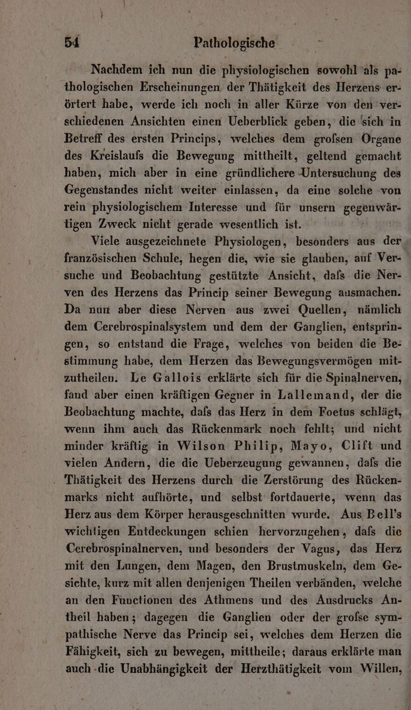 Nachdem ich nun die physiologischen sowohl’als pa- thologischen Erscheinungen, der Thätigkeit des Herzens er- örtert habe, werde ich noch in aller Kürze von den ver- schiedenen Ansichten einen Ueberblick geben, die sich in Betreff des ersten Prineips, welches dem grofsen Organe des Kreislaufs die Bewegung mittheilt, geltend gemacht haben, mich aber in eine gründlichere -Untersuchung des Gegenstandes nicht ‘weiter einlassen, da eine solche ‚von rein physiologischem Interesse und für unsern euer tigen Zweck nicht gerade wesentlich ist. | Viele ausgezeichnete Physiologen, besonders aus der französischen Schule, hegen die, wie sie glauben, auf Ver- suche und Beobachtung gestützte Ansicht, dafs die Ner- ven des Herzens das Princip seiner Bewegung ausmachen. Da nun aber diese Nerven aus zwei Quellen, nämlich dem Cerebrospinalsystem und dem der Ganglien, entsprin- gen, so entstand die Frage, welches von beiden die Be: stimmung habe, dem Herzen das Bewegungsvermögen mit- zutheilen. Le Gallois erklärte sich für die Spinalnerven, . fand aber einen kräftigen Gegner in Lallemand, der die Beobachtung machte, dafs das Herz in dem Foetus schlägt, wenn ihm auch das Rückenmark noch fehlt; und nicht minder kräftig in Wilson Philip, Mayo, Clift und vielen Andern, 'die die Ueberzeugung gewannen, dafs die . Thätigkeit des Herzens durch die Zerstörung des Rücken- marks nicht aufhörte, und selbst fortdauerte, wenn das Herz aus dem Körper herausgeschnitten wurde. Aus Bell’s wichtigen Entdeckungen schien hervorzugehen, dafs die Cerebrospinalnerven, und besonders der Vagus, das Herz mit den Lungen, dem Magen, den Brustmuskeln, dem Ge- sichte, kurz mit allen denjenigen Theilen verbänden, welche an den Füuctionen des Athmens und des Ausdrucks An- theil haben; dagegen die Ganglien oder der grolse sym- patkische Nerve das Prineip sei, welches dem Herzen die Fähigkeit, sich zu bewegen, mittheile; daraus erklärte man auch -die Unabhängigkeit der Herzthätigkeit vom Willen,